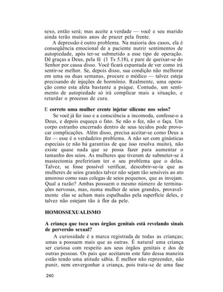 sexo, então será; mas aceite a verdade — você e seu marido
ainda terão muitos anos de prazer pela frente.
A depressão é outro problema. Na maioria dos casos, ela é
conseqüência emocional de a paciente nutrir sentimentos de
autopiedade, após ter-se submetido a esse tipo de operação.
Dê graças a Deus, pela fé (1 Ts 5.18), e pare de queixar-se do
Senhor por causa disso. Você ficará espantada de ver como irá
sentir-se melhor. Se, depois disso, sua condição não melhorar
em uma ou duas semanas, procure o médico — talvez esteja
precisando de injeções de hormônio. Realmente, uma opera-
ção como esta afeta bastante a psique. Contudo, um senti-
mento de autopiedade só irá complicar mais a situação, e
retardar o processo de cura.
E correto uma mulher crente injetar silicone nos seios?
Se você já fez isso e a consciência a incomoda, confesse-o a
Deus, e depois esqueça o fato. Se não o fez, não o faça. Um
corpo estranho encerrado dentro de seus tecidos pode provo-
car complicações. Além disso, precisa aceitar-se como Deus a
fez — esse é o verdadeiro problema. A não ser com ginásticas
especiais (e não há garantias de que isso resolva muito), não
existe quase nada que se possa fazer para aumentar o
tamanho dos seios. As mulheres que tiveram de submeter-se à
mastectomia prefeririam ter o seu problema que o delas.
Talvez, se fosse possível verificar, descobrir-se-ia que as
mulheres de seios grandes talvez não sejam tão sensíveis ao ato
amoroso como suas colegas de seios pequenos, que as invejam.
Qual a razão? Ambas possuem o mesmo número de termina-
ções nervosas, mas, numa mulher de seios grandes, provavel-
mente elas se acham mais espalhadas pela superfície deles, e
talvez não estejam tão à flor da pele.
HOMOSSEXUALISMO
A criança que toca seus órgãos genitais está revelando sinais
de perversão sexual?
A curiosidade é a marca registrada de todas as crianças;
umas a possuem mais que as outras. É natural uma criança
ser curiosa com respeito aos seus órgãos genitais e dos de
outras pessoas. Os pais que aceitarem este fato dessa maneira
estão tendo uma atitude sábia. É melhor não repreender, não
punir, nem envergonhar a criança, pois trata-se de uma fase
240
 