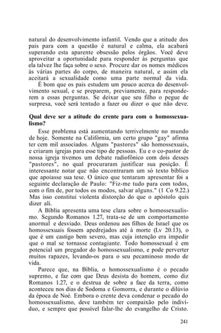 natural do desenvolvimento infantil. Vendo que a atitude dos
pais para com a questão é natural e calma, ela acabará
superando esta aparente obsessão pelos órgãos. Você deve
aproveitar a oportunidade para responder às perguntas que
ela talvez lhe faça sobre o sexo. Procure dar os nomes médicos
às várias partes do corpo, de maneira natural, e assim ela
aceitará a sexualidade como uma parte normal da vida.
É bom que os pais estudem um pouco acerca do desenvol-
vimento sexual, e se preparem, previamente, para responde-
rem a essas perguntas. Se deixar que seu filho o pegue de
surpresa, você será tentado a fazer ou dizer o que não deve.
Qual deve ser a atitude do crente para com o homossexua-
lismo?
Esse problema está aumentando terrivelmente no mundo
de hoje. Somente na Califórnia, um certo grupo "gay" afirma
ter cem mil associados. Alguns "pastores" são homossexuais,
e criaram igrejas para esse tipo de pessoas. Eu e o co-pastor de
nossa igreja tivemos um debate radiofônico com dois desses
"pastores", no qual procuraram justificar sua posição. É
interessante notar que não encontraram um só texto bíblico
que apoiasse sua tese. O único que tentaram apresentar foi a
seguinte declaração de Paulo: "Fiz-me tudo para com todos,
com o fim de, por todos os modos, salvar alguns." (1 Co 9.22.)
Mas isso constitui violenta distorção do que o apóstolo quis
dizer ali.
A Bíblia apresenta uma tese clara sobre o homossexualis-
mo. Segundo Romanos 1.27, trata-se de um comportamento
anormal e desviado. Deus ordenou aos filhos de Israel que os
homossexuais fossem apedrejados até à morte (Lv 20.13), o
que é um castigo bem severo, mas cuja intenção era impedir
que o mal se tornasse contagiante. Todo homossexual é em
potencial um pregador do homossexualismo, e pode perverter
muitos rapazes, levando-os para o seu pecaminoso modo de
vida.
Parece que, na Bíblia, o homossexualismo é o pecado
supremo, e faz com que Deus desista do homem, como diz
Romanos 1.27, e o destrua de sobre a face da terra, como
aconteceu nos dias de Sodoma e Gomorra, e durante o dilúvio
da época de Noé. Embora o crente deva condenar o pecado do
homossexualismo, deve também ter compaixão pelo indiví-
duo, e sempre que possível falar-lhe do evangelho de Cristo.
241
 