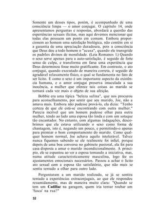 Somente um desses tipos, porém, é acompanhado de uma
consciência limpa — o amor conjugai. O capítulo 14, onde
apresentamos perguntas e respostas, abordará a questão das
experiências sexuais ilícitas, mas aqui devemos mencionar que
todas elas possuem um ponto em comum. Embora propor-
cionem ao homem uma satisfação biológica, não contêm em si
a garantia de uma apreciação duradoura, pois a consciência
que Deus deu a todo homem o "acusa", quando ele transgride
os padrões divinos de moralidade. (Leia Romanos 1.) Quando
o sexo serve apenas para a auto-satisfação, é seguido de forte
senso de culpa, e transforma em farsa uma experiência que
Deus determinou fosse muito gratíficante. Em contraste, o ato
conjugai, quando executado de maneira correta, é seguido de
agradável relaxamento físico, o qual se fundamenta no fato de
ser lícito. E como o sexo é um importante aspecto da existên-
cia humana, e o amor conjugai preserva imaculada a sua
inocência, a mulher que oferece tais coisas ao marido se
tornará cada vez mais o objeto de sua afeição.
Bobbie era uma típica "beleza sulina", que nos procurou
para aconselhamento, por sentir que seu marido, Joe, não a
amava mais. Embora não pudesse prová-lo, ela dizia: "Tenho
certeza de que ele está-se encontrando com outra mulher."
Parecia incrível que um homem pudesse olhar para outra
mulher, tendo ao lado uma esposa tão linda e com um sotaque
tão encantador. No entanto, com algumas indagações, desco-
brimos que ela estava utilizando o sexo como forma de
chantagem, isto é, negando um pouco, e permitindo-o apenas
para premiar o bom comportamento do marido. Como qual-
quer homem normal, Joe achava aquilo intolerável. Talvez
nunca fiquemos sabendo se ele realmente foi infiel, porque
depois de uma boa conversa no gabinete pastoral, ela foi para
casa disposta a amar o marido incondicionalmente. A princí-
pio, ele se espantou ao ver a esposa tomando a iniciativa, mas,
numa atitude caracteristicamente masculina, logo fez os
ajustamentos emocionais necessários. Passou a achar o lícito
ato sexual com a esposa tão satisfatório, que não mais se
sentiu tentado a olhar para outro lado.
Perguntaram a um marido realizado, se já se sentira
tentado a experiências extraconjugais, ao que ele respondeu
resumidamente, mas de maneira muito clara: "Quando se
tem um Cadillac na garagem, quem iria tentar roubar um
'fusca' na rua?"
32
 