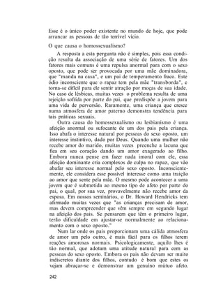 Esse é o único poder existente no mundo de hoje, que pode
arrancar as pessoas de tão terrível vício.
O que causa o homossexualismo?
A resposta a esta pergunta não é simples, pois essa condi-
ção resulta da associação de uma série de fatores. Um dos
fatores mais comuns é uma repulsa anormal para com o sexo
oposto, que pode ser provocada por uma mãe dominadora,
que "manda na casa", e um pai de temperamento fraco. Este
ódio inconsciente que o rapaz tem pela mãe "transborda", e
torna-se difícil para ele sentir atração por moças de sua idade.
No caso de lésbicas, muitas vezes o problema resulta de uma
rejeição sofrida por parte do pai, que predispõe a jovem para
uma vida de perversão. Raramente, uma criança que cresce
numa atmosfera de amor paterno demonstra tendência para
tais práticas sexuais.
Outra causa do homossexualismo ou lesbianismo é uma
afeição anormal ou sufocante de um dos pais pela criança.
Isso abafa o interesse natural por pessoas do sexo oposto, um
interesse instintivo, dado por Deus. Quando uma mulher não
recebe amor do marido, muitas vezes preenche a lacuna que
fica em seu coração dando um amor exagerado ao filho.
Embora nunca pense em fazer nada imoral com ele, essa
afeição dominante cria complexos de culpa no rapaz, que vão
abafar seu interesse normal pelo sexo oposto. Inconsciente-
mente, ele considera esse possível interesse como uma traição
ao amor que sente pela mãe. O mesmo pode acontecer a uma
jovem que é submetida ao mesmo tipo de afeto por parte do
pai, o qual, por sua vez, provavelmente não recebe amor da
esposa. Em nossos seminários, o Dr. Howard Hendricks tem
afirmado muitas vezes que "as crianças precisam de amor,
mas devem compreender que vêm sempre em segundo lugar
na afeição dos pais. Se pensarem que têm o primeiro lugar,
terão dificuldade em ajustar-se normalmente ao relaciona-
mento com o sexo oposto."
Num lar onde os pais proporcionam uma cálida atmosfera
de amor um pelo outro, é mais fácil para os filhos terem
reações amorosas normais. Psicologicamente, aquilo lhes é
tão normal, que adotam uma atitude natural para com as
pessoas do sexo oposto. Embora os pais não devam ser muito
indiscretos diante dos filhos, contudo é bom que estes os
vejam abraçar-se e demonstrar um genuíno mútuo afeto.
242
 
