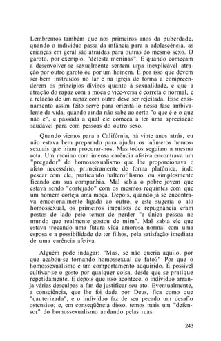 Lembremos também que nos primeiros anos da puberdade,
quando o indivíduo passa da infância para a adolescência, as
crianças em geral são atraídas para outras do mesmo sexo. O
garoto, por exemplo, "detesta meninas". E quando começam
a desenvolver-se sexualmente sentem uma inexplicável atra-
ção por outro garoto ou por um homem. Ê por isso que devem
ser bem instruídos no lar e na igreja de forma a compreen-
derem os princípios divinos quanto à sexualidade, e que a
atração do rapaz com a moça e vice-versa é correta e normal, e
a relação de um rapaz com outro deve ser rejeitada. Esse ensi-
namento assim feito serve para orientá-lo nessa fase ambiva-
lente da vida, quando ainda não sabe ao certo "o que é e o que
não é", e passada a qual ele começa a ter uma apreciação
saudável para com pessoas do outro sexo.
Quando viemos para a Califórnia, há vinte anos atrás, eu
não estava bem preparado para ajudar os inúmeros homos-
sexuais que iriam procurar-nos. Mas todos seguiam a mesma
rota. Um menino com imensa carência afetiva encontrava um
"pregador" do homossexualismo que lhe proporcionava o
afeto necessário, primeiramente de forma platônica, indo
pescar com ele, praticando halterofilismo, ou simplesmente
ficando em sua companhia. Mal sabia o pobre jovem que
estava sendo "cortejado" com os mesmos requintes com que
um homem corteja uma moça. Depois, quando já se encontra-
va emocionalmente ligado ao outro, e este sugeria o ato
homossexual, os primeiros impulsos de repugnância eram
postos de lado pelo temor de perder "a única pessoa no
mundo que realmente gostou de mim". Mal sabia ele que
estava trocando uma futura vida amorosa normal com uma
esposa e a possibilidade de ter filhos, pela satisfação imediata
de uma carência afetiva.
Alguém pode indagar: "Mas, se não queria aquilo, por
que acabou-se tornando homossexual de fato?" Por que o
homossexualismo é um comportamento adquirido. É possível
cultivar-se o gosto por qualquer coisa, desde que se pratique
repetidamente. E depois que isso acontece, o indivíduo arran-
ja várias desculpas a fim de justificar seu ato. Eventualmente,
a consciência, que lhe foi dada por Deus, fica como que
"cauterizada", e o indivíduo faz de seu pecado um desafio
ostensivo; e, em conseqüência disso, temos mais um "defen-
sor" do homossexualismo andando pelas ruas.
243
 