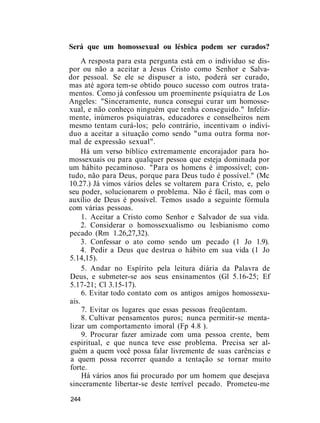 Será que um homossexual ou lésbica podem ser curados?
A resposta para esta pergunta está em o indivíduo se dis-
por ou não a aceitar a Jesus Cristo como Senhor e Salva-
dor pessoal. Se ele se dispuser a isto, poderá ser curado,
mas até agora tem-se obtido pouco sucesso com outros trata-
mentos. Como já confessou um proeminente psiquiatra de Los
Angeles: "Sinceramente, nunca consegui curar um homosse-
xual, e não conheço ninguém que tenha conseguido." Infeliz-
mente, inúmeros psiquiatras, educadores e conselheiros nem
mesmo tentam curá-los; pelo contrário, incentivam o indiví-
duo a aceitar a situação como sendo "uma outra forma nor-
mal de expressão sexual".
Há um verso bíblico extremamente encorajador para ho-
mossexuais ou para qualquer pessoa que esteja dominada por
um hábito pecaminoso. "Para os homens é impossível; con-
tudo, não para Deus, porque para Deus tudo é possível." (Mc
10.27.) Já vimos vários deles se voltarem para Cristo, e, pelo
seu poder, solucionarem o problema. Não é fácil, mas com o
auxílio de Deus é possível. Temos usado a seguinte fórmula
com várias pessoas.
1. Aceitar a Cristo como Senhor e Salvador de sua vida.
2. Considerar o homossexualismo ou lesbianismo como
pecado (Rm 1.26,27,32).
3. Confessar o ato como sendo um pecado (1 Jo 1.9).
4. Pedir a Deus que destrua o hábito em sua vida (1 Jo
5.14,15).
5. Andar no Espírito pela leitura diária da Palavra de
Deus, e submeter-se aos seus ensinamentos (Gl 5.16-25; Ef
5.17-21; Cl 3.15-17).
6. Evitar todo contato com os antigos amigos homossexu-
ais.
7. Evitar os lugares que essas pessoas freqüentam.
8. Cultivar pensamentos puros; nunca permitir-se menta-
lizar um comportamento imoral (Fp 4.8 ).
9. Procurar fazer amizade com uma pessoa crente, bem
espiritual, e que nunca teve esse problema. Precisa ser al-
guém a quem você possa falar livremente de suas carências e
a quem possa recorrer quando a tentação se tornar muito
forte.
Há vários anos fui procurado por um homem que desejava
sinceramente libertar-se deste terrível pecado. Prometeu-me
244
 