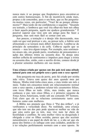 nunca mais ir ao parque que freqüentava para encontrar-se
com outros homossexuais. A fim de incentivá-lo ainda mais,
propus e ele concordou, para o seu bem, que eu lhe pergunta-
ria muitas vezes, em particular: "Você foi ao parque ultima-
mente?" Mais tarde ele me confidenciou o seguinte: "Quando
era tentado, e lembrava que você iria olhar-me bem nos olhos
e fazer aquela pergunta, aquilo me ajudava grandemente." Ê
possível superar esse vício sem um amigo para lhe fazer a
pergunta, mas será mais fácil se contar com um.
Aos poucos, a tentação e o desejo irão decrescendo, mas
cada vez que você praticar o ato, ou pensar nele, o hábito será
alimentado e se tornará mais difícil dominá-lo. Lembre-se do
princípio da semeadura e da ceifa. Colhe-se aquilo que se
semeia — mas leva algum tempo. Por exemplo, seus sentimen-
tos atuais são, em grande parte, resultantes de pensamentos e
ações dos últimos trinta ou sessenta dias. Se deseja uma
melhor colheita de sentimentos e impulsos para daqui a trinta
ou sessenta dias, então, com o auxílio divino, comece desde já
a plantar sementes melhores em sua mente.
Uma criança criada por apenas um dos pais terá uma atitude
natural para com seu próprio sexo e para com o sexo oposto?
Esta pergunta me toca de perto, pois fui criado por minha
mãe viúva. Estava com quase dez anos quando meu pai
faleceu. Minha irmã tinha cinco anos, e meu irmão um mês e
meio. Todos nós crescemos tendo um relacionamento normal
com o sexo oposto, e podemos relatar três casamentos felizes,
com treze filhos ao todo. Aliás, meu irmão, que nunca
conheceu o pai, tem cinco filhos, e é primeiro sargento da
Força Aérea Americana, tendo sob seu comando 397 homens.
Está claro que ele se relaciona corretamente tanto com
homens como com mulheres.
A Bíblia nos promete que Deus é "Pai dos órfãos", e já
verificamos a veracidade disso. Na realidade, uma criança
que não tem um dos pais pode ajustar-se melhor na vida do
que uma outra que os tem, mas vive num lar cheio de
hostilidade e conflitos. Se uma mulher viúva ou desquitada é
obrigada a criar os filhos sozinha, parece que eles aceitam
naturalmente o seu papel de chefe do lar, e, a não ser que ela
passe dos limites e os sufoque com seus cuidados, poderão vir
a ter relações perfeitamente normais com o sexo oposto. Se
245
 
