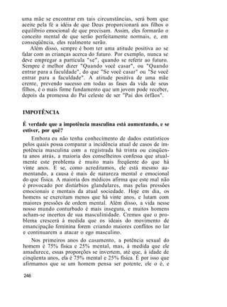 uma mãe se encontrar em tais circunstâncias, será bom que
aceite pela fé a idéia de que Deus proporcionará aos filhos o
equilíbrio emocional de que precisam. Assim, eles formarão o
conceito mental de que serão perfeitamente normais, e, em
conseqüência, eles realmente serão.
Além disso, sempre é bom ter uma atitude positiva ao se
falar com as crianças acerca do futuro. Por exemplo, nunca se
deve empregar a partícula "se", quando se referir ao futuro.
Sempre é melhor dizer "Quando você casar", ou "Quando
entrar para a faculdade", do que "Se você casar" ou "Se você
entrar para a faculdade". A atitude positiva de uma mãe
crente, prevendo sucesso em todas as fases da vida de seus
filhos, é o mais firme fundamento que um jovem pode receber,
depois da promessa do Pai celeste de ser "Pai dos órfãos".
IMPOTÊNCIA
É verdade que a impotência masculina está aumentando, e se
estiver, por quê?
Embora eu não tenha conhecimento de dados estatísticos
pelos quais possa comparar a incidência atual de casos de im-
potência masculina com a registrada há trinta ou cinqüen-
ta anos atrás, a maioria dos conselheiros confessa que atual-
mente este problema é muito mais freqüente do que há
vinte anos. E se, como acreditamos, ele está mesmo au-
mentando, a causa é mais de natureza mental e emocional
do que física. A maioria dos médicos afirma que este mal não
é provocado por distúrbios glandulares, mas pelas pressões
emocionais e mentais da atual sociedade. Hoje em dia, os
homens se exercitam menos que há vinte anos, e lutam com
maiores pressões de ordem mental. Além disso, a vida nesse
nosso mundo conturbado é mais insegura, e muitos homens
acham-se incertos de sua masculinidade. Cremos que o pro-
blema crescerá à medida que os ideais do movimento de
emancipação feminina forem criando maiores conflitos no lar
e continuarem a atacar o ego masculino.
Nos primeiros anos do casamento, a potência sexual do
homem é 75% física e 25% mental, mas, à medida que ele
amadurece, essas proporções se invertem, até que, à idade de
cinqüenta anos, ela é 75% mental e 25% física. É por isso que
afirmamos que se um homem pensa ser potente, ele o é, e
246
 