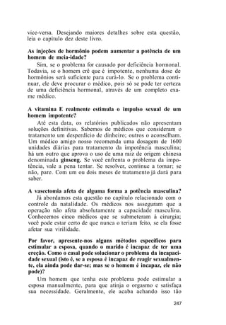vice-versa. Desejando maiores detalhes sobre esta questão,
leia o capítulo dez deste livro.
As injeções de hormônio podem aumentar a potência de um
homem de meia-idade?
Sim, se o problema for causado por deficiência hormonal.
Todavia, se o homem crê que é impotente, nenhuma dose de
hormônios será suficiente para curá-lo. Se o problema conti-
nuar, ele deve procurar o médico, pois só se pode ter certeza
de uma deficiência hormonal, através de um completo exa-
me médico.
A vitamina E realmente estimula o impulso sexual de um
homem impotente?
Até esta data, os relatórios publicados não apresentam
soluções definitivas. Sabemos de médicos que consideram o
tratamento um desperdício de dinheiro; outros o aconselham.
Um médico amigo nosso recomenda uma dosagem de 1600
unidades diárias para tratamento da impotência masculina;
há um outro que aprova o uso de uma raiz de origem chinesa
denominada ginseng. Se você enfrenta o problema da impo-
tência, vale a pena tentar. Se resolver, continue a tomar; se
não, pare. Com um ou dois meses de tratamento já dará para
saber.
A vasectomia afeta de alguma forma a potência masculina?
Já abordamos esta questão no capítulo relacionado com o
controle da natalidade. Os médicos nos asseguram que a
operação não afeta absolutamente a capacidade masculina.
Conhecemos cinco médicos que se submeteram à cirurgia;
você pode estar certo de que nunca o teriam feito, se ela fosse
afetar sua virilidade.
Por favor, apresente-nos alguns métodos específicos para
estimular a esposa, quando o marido é incapaz de ter uma
ereção. Como o casal pode solucionar o problema da incapaci-
dade sexual (isto é, se a esposa é incapaz de reagir sexualmen-
te, ela ainda pode dar-se; mas se o homem é incapaz, ele não
pode)?
Um homem que tenha este problema pode estimular a
esposa manualmente, para que atinja o orgasmo e satisfaça
sua necessidade. Geralmente, ele acaba achando isso tão
247
 