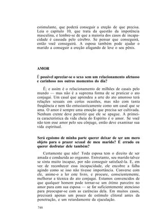 estimulante, que poderá conseguir a ereção de que precisa.
Leia o capítulo 10, que trata da questão da impotência
masculina, e lembre-se de que a maioria dos casos de incapa-
cidade é causada pelo cérebro. Se pensar que conseguirá,
então você conseguirá. A esposa também pode ajudar o
marido a conseguir a ereção afagando de leve o seu pênis.
AMOR
Ê possível apreciar-se o sexo sem um relacionamento afetuoso
e carinhoso nos outros momentos do dia?
Ê; e assim é o relacionamento de milhões de casais pelo
mundo — mas não é a suprema forma de se praticar o ato
conjugai. Um casal que aprendeu a arte do ato amoroso terá
relações sexuais em certas ocasiões, mas não com tanta
freqüência e nem tão entusiasticamente como um casal que se
ama. O amor é sempre uma emoção que precisa ser cultivada.
Nenhum crente deve permitir que ele se apague. A primei-
ra característica da vida cheia do Espírito é o amor. Se você
não tem esse amor pelo seu cônjuge, então deve examinar sua
vida espiritual.
Será egoísmo de minha parte querer deixar de ser um mero
objeto para o prazer sexual de meu marido? É errado eu
querer desfrutar dele também?
Certamente que não! Toda esposa tem o direito de ser
amada e conduzida ao orgasmo. Entretanto, seu marido talvez
se sinta muito incapaz, por não conseguir satisfazê-la. E, em
vez de reconhecer essa incapacidade, ele encobre a falha
agindo como se isso não tivesse importância. Converse com
ele, anime-o a ler este livro, e procure, conscientemente,
melhorar a técnica do ato conjugai. Estamos convencidos de
que qualquer homem pode tornar-se um ótimo parceiro no
amor para com sua esposa — se for suficientemente atencioso
para preocupar-se com as carências dela. Em muitos casos,
precisará apenas um pouco de estímulo clitoral antes da
penetração, e um retardamente da ejaculação.
748
 