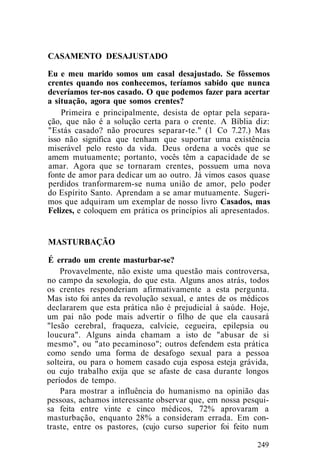 CASAMENTO DESAJUSTADO
Eu e meu marido somos um casal desajustado. Se fôssemos
crentes quando nos conhecemos, teríamos sabido que nunca
deveríamos ter-nos casado. O que podemos fazer para acertar
a situação, agora que somos crentes?
Primeira e principalmente, desista de optar pela separa-
ção, que não é a solução certa para o crente. A Bíblia diz:
"Estás casado? não procures separar-te." (1 Co 7.27.) Mas
isso não significa que tenham que suportar uma existência
miserável pelo resto da vida. Deus ordena a vocês que se
amem mutuamente; portanto, vocês têm a capacidade de se
amar. Agora que se tornaram crentes, possuem uma nova
fonte de amor para dedicar um ao outro. Já vimos casos quase
perdidos tranformarem-se numa união de amor, pelo poder
do Espírito Santo. Aprendam a se amar mutuamente. Sugeri-
mos que adquiram um exemplar de nosso livro Casados, mas
Felizes, e coloquem em prática os princípios ali apresentados.
MASTURBAÇÃO
É errado um crente masturbar-se?
Provavelmente, não existe uma questão mais controversa,
no campo da sexologia, do que esta. Alguns anos atrás, todos
os crentes responderiam afirmativamente a esta pergunta.
Mas isto foi antes da revolução sexual, e antes de os médicos
declararem que esta prática não é prejudicial à saúde. Hoje,
um pai não pode mais advertir o filho de que ela causará
"lesão cerebral, fraqueza, calvície, cegueira, epilepsia ou
loucura". Alguns ainda chamam a isto de "abusar de si
mesmo", ou "ato pecaminoso"; outros defendem esta prática
como sendo uma forma de desafogo sexual para a pessoa
solteira, ou para o homem casado cuja esposa esteja grávida,
ou cujo trabalho exija que se afaste de casa durante longos
períodos de tempo.
Para mostrar a influência do humanismo na opinião das
pessoas, achamos interessante observar que, em nossa pesqui-
sa feita entre vinte e cinco médicos, 72% aprovaram a
masturbação, enquanto 28% a consideram errada. Em con-
traste, entre os pastores, (cujo curso superior foi feito num
249
 