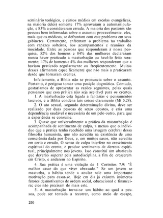 seminário teológico, e cursos médios em escolas evangélicas,
na maioria deles) somente 17% aprovaram a automanipula-
ção, e 83% a consideraram errada. A maioria dos pastores são
pessoas bem informadas sobre o assunto; provavelmente, eles,
mais que os médicos, se defrontam com este problema em seus
gabinetes. Certamente, enfrentam o problema no trabalho
com rapazes solteiros, nos acampamentos e reuniões da
mocidade. Entre as pessoas que responderam à nossa pes-
quisa, 52% dos homens e 84% das mulheres declararam
nunca haver praticado a masturbação ou havê-lo feito rara-
mente; 17% de homens e 4% das mulheres responderam que a
haviam praticado regularmente ou freqüentemente. Muitos
desses afirmaram especificamente que não mais a praticaram
desde que tornaram crentes.
Infelizmente, a Bíblia não se pronuncia sobre o assunto.
Portanto, é perigoso tomar uma posição dogmática. Contudo,
gostaríamos de apresentar as razões seguintes, pelas quais
pensamos que essa prática não seja aceitável para os crentes.
1. A masturbação está ligada a fantasias e pensamentos
lascivos, e a Bíblia condena tais coisas claramente (Mt 5.28).
2. O ato sexual, segundo determinação divina, deve ser
realizado por duas pessoas de sexos opostos, e cria uma
dependência saudável e necessária de um pelo outro, para que
a experiência se consume.
3. Quase que universalmente a prática da masturbação é
acompanhada de sentimento de culpa, a menos que o indiví-
duo que a pratica tenha recebido uma lavagem cerebral dessa
filosofia humanista, que não acredita na existência de uma
consciência dada por Deus, e, em muitos casos, não acredita
em certo e errado. O senso de culpa interfere no crescimento
espiritual do crente, e produz sentimento de derrota espiri-
tual, principalmente nos jovens. Isso constitui um obstáculo
que deverão superar pela autodisciplina, a fim de crescerem
em Cristo, e andarem no Espírito.
4. Sua prática é uma violação de 1 Coríntios 7.9: "É
melhor casar do que viver abrasado." Se um jovem se
masturba, o hábito tende a anular nele uma importante
motivação para casar-se. Hoje em dia já existem inúmeros
fatores desmotivantes de ordem social, educacional e financei-
ra; eles não precisam de mais este.
5. A masturbação torna-se um hábito ao qual a pes-
soa, pode ser tentada a recorrer, como meio de escape,
250
 
