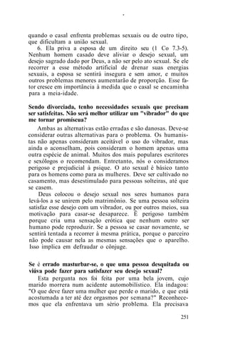 .
quando o casal enfrenta problemas sexuais ou de outro tipo,
que dificultam a união sexual.
6. Ela priva a esposa de um direito seu (1 Co 7.3-5).
Nenhum homem casado deve aliviar o desejo sexual, um
desejo sagrado dado por Deus, a não ser pelo ato sexual. Se ele
recorrer a esse método artificial de drenar suas energias
sexuais, a esposa se sentirá insegura e sem amor, e muitos
outros problemas menores aumentarão de proporção. Esse fa-
tor cresce em importância à medida que o casal se encaminha
para a meia-idade.
Sendo divorciada, tenho necessidades sexuais que precisam
ser satisfeitas. Não será melhor utilizar um "vibrador" do que
me tornar promíscua?
Ambas as alternativas estão erradas e são danosas. Deve-se
considerar outras alternativas para o problema. Os humanis-
tas não apenas consideram aceitável o uso do vibrador, mas
ainda o aconselham, pois consideram o homem apenas uma
outra espécie de animal. Muitos dos mais populares escritores
e sexólogos o recomendam. Entretanto, nós o consideramos
perigoso e prejudicial à psique. O ato sexual é básico tanto
para os homens como para as mulheres. Deve ser cultivado no
casamento, mas desestimulado para pessoas solteiras, até que
se casem.
Deus colocou o desejo sexual nos seres humanos para
levá-los a se unirem pelo matrimônio. Se uma pessoa solteira
satisfaz esse desejo com um vibrador, ou por outros meios, sua
motivação para casar-se desaparece. Ê perigoso também
porque cria uma sensação erótica que nenhum outro ser
humano pode reproduzir. Se a pessoa se casar novamente, se
sentirá tentada a recorrer à mesma prática, porque o parceiro
não pode causar nela as mesmas sensações que o aparelho.
Isso implica em defraudar o cônjuge.
Se é errado masturbar-se, o que uma pessoa desquitada ou
viúva pode fazer para satisfazer seu desejo sexual?
Esta pergunta nos foi feita por uma bela jovem, cujo
marido morrera num acidente automobilístico. Ela indagou:
"O que deve fazer uma mulher que perde o marido, e que está
acostumada a ter até dez orgasmos por semana?" Reconhece-
mos que ela enfrentava um sério problema. Ela precisava
251
 