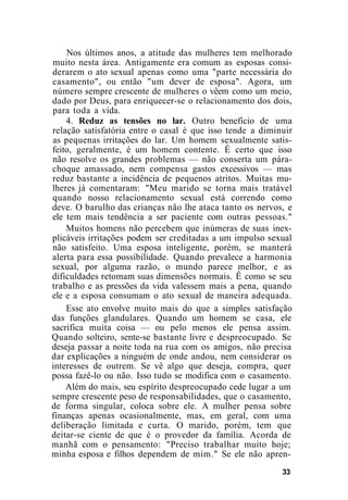 Nos últimos anos, a atitude das mulheres tem melhorado
muito nesta área. Antigamente era comum as esposas consi-
derarem o ato sexual apenas como uma "parte necessária do
casamento", ou então "um dever de esposa". Agora, um
número sempre crescente de mulheres o vêem como um meio,
dado por Deus, para enriquecer-se o relacionamento dos dois,
para toda a vida.
4. Reduz as tensões no lar. Outro benefício de uma
relação satisfatória entre o casal é que isso tende a diminuir
as pequenas irritações do lar. Um homem sexualmente satis-
feito, geralmente, é um homem contente. É certo que isso
não resolve os grandes problemas — não conserta um pára-
choque amassado, nem compensa gastos excessivos — mas
reduz bastante a incidência de pequenos atritos. Muitas mu-
lheres já comentaram: "Meu marido se torna mais tratável
quando nosso relacionamento sexual está correndo como
deve. O barulho das crianças não lhe ataca tanto os nervos, e
ele tem mais tendência a ser paciente com outras pessoas."
Muitos homens não percebem que inúmeras de suas inex-
plicáveis irritações podem ser creditadas a um impulso sexual
não satisfeito. Uma esposa inteligente, porém, se manterá
alerta para essa possibilidade. Quando prevalece a harmonia
sexual, por alguma razão, o mundo parece melhor, e as
dificuldades retomam suas dimensões normais. Ê como se seu
trabalho e as pressões da vida valessem mais a pena, quando
ele e a esposa consumam o ato sexual de maneira adequada.
Esse ato envolve muito mais do que a simples satisfação
das funções glandulares. Quando um homem se casa, ele
sacrifica muita coisa — ou pelo menos ele pensa assim.
Quando solteiro, sente-se bastante livre e despreocupado. Se
deseja passar a noite toda na rua com os amigos, não precisa
dar explicações a ninguém de onde andou, nem considerar os
interesses de outrem. Se vê algo que deseja, compra, quer
possa fazê-lo ou não. Isso tudo se modifica com o casamento.
Além do mais, seu espírito despreocupado cede lugar a um
sempre crescente peso de responsabilidades, que o casamento,
de forma singular, coloca sobre ele. A mulher pensa sobre
finanças apenas ocasionalmente, mas, em geral, com uma
deliberação limitada e curta. O marido, porém, tem que
deitar-se ciente de que é o provedor da família. Acorda de
manhã com o pensamento: "Preciso trabalhar muito hoje;
minha esposa e filhos dependem de mim." Se ele não apren-
33
 