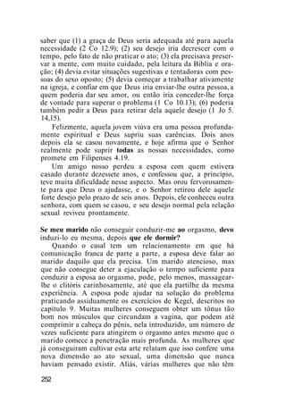 saber que (1) a graça de Deus seria adequada até para aquela
necessidade (2 Co 12.9); (2) seu desejo iria decrescer com o
tempo, pelo fato de não praticar o ato; (3) ela precisava preser-
var a mente, com muito cuidado, pela leitura da Bíblia e ora-
ção; (4) devia evitar situações sugestivas e tentadoras com pes-
soas do sexo oposto; (5) devia começar a trabalhar ativamente
na igreja, e confiar em que Deus iria enviar-lhe outra pessoa, a
quem poderia dar seu amor, ou então iria conceder-lhe força
de vontade para superar o problema (1 Co 10.13); (6) poderia
também pedir a Deus para retirar dela aquele desejo (1 Jo 5.
14,15).
Felizmente, aquela jovem viúva era uma pessoa profunda-
mente espiritual e Deus supriu suas carências. Dois anos
depois ela se casou novamente, e hoje afirma que o Senhor
realmente pode suprir todas as nossas necessidades, como
promete em Filipenses 4.19.
Um amigo nosso perdeu a esposa com quem estivera
casado durante dezessete anos, e confessou que, a princípio,
teve muita dificuldade nesse aspecto. Mas orou fervorosamen-
te para que Deus o ajudasse, e o Senhor retirou dele aquele
forte desejo pelo prazo de seis anos. Depois, ele conheceu outra
senhora, com quem se casou, e seu desejo normal pela relação
sexual reviveu prontamente.
Se meu marido não conseguir conduzir-me ao orgasmo, devo
induzi-lo eu mesma, depois que ele dormir?
Quando o casal tem um relacionamento em que há
comunicação franca de parte a parte, a esposa deve falar ao
marido daquilo que ela precisa. Um marido atencioso, mas
que não consegue deter a ejaculação o tempo suficiente para
conduzir a esposa ao orgasmo, pode, pelo menos, massagear-
lhe o clitóris carinhosamente, até que ela partilhe da mesma
experiência. A esposa pode ajudar na solução do problema
praticando assiduamente os exercícios de Kegel, descritos no
capítulo 9. Muitas mulheres conseguem obter um tônus tão
bom nos músculos que circundam a vagina, que podem até
comprimir a cabeça do pênis, nela introduzido, um número de
vezes suficiente para atingirem o orgasmo antes mesmo que o
marido comece a penetração mais profunda. As mulheres que
já conseguiram cultivar esta arte relatam que isso confere uma
nova dimensão ao ato sexual, uma dimensão que nunca
haviam pensado existir. Aliás, várias mulheres que não têm
252
 