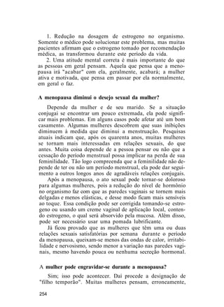 1. Redução na dosagem de estrogeno no organismo.
Somente o médico pode solucionar este problema, mas muitas
pacientes afirmam que o estrogeno tomado por recomendação
médica, as transformou durante este período da vida.
2. Uma atitude mental correta é mais importante do que
as pessoas em geral pensam. Aquela que pensa que a meno-
pausa irá "acabar" com ela, geralmente, acabará; a mulher
ativa e motivada, que pensa em passar por ela normalmente,
em geral o faz.
A menopausa diminui o desejo sexual da mulher?
Depende da mulher e de seu marido. Se a situação
conjugai se encontrar um pouco extremada, ela pode signifi-
car mais problemas. Em alguns casos pode afetar até um bom
casamento. Algumas mulheres descobrem que suas inibições
diminuem à medida que diminui a menstruação. Pesquisas
atuais indicam que, após os quarenta anos, muitas mulheres
se tornam mais interessadas em relações sexuais, do que
antes. Muita coisa depende de a pessoa pensar ou não que a
cessação do período menstrual possa implicar na perda de sua
feminilidade. Tão logo compreenda que a feminilidade não de-
pende de ter ou não um período menstrual, ela pode dar segui-
mento a outros longos anos de agradáveis relações conjugais.
Após a menopausa, o ato sexual pode tornar-se doloroso
para algumas mulheres, pois a redução do nível de hormônio
no organismo faz com que as paredes vaginais se tornem mais
delgadas e menos elásticas, e desse modo ficam mais sensíveis
ao toque. Essa condição pode ser corrigida tomando-se estro-
geno ou usando um creme vaginal de aplicação local, conten-
do estrogeno, o qual será absorvido pela mucosa. Além disso,
pode ser necessário usar uma pomada lubrificante.
Já ficou provado que as mulheres que têm uma ou duas
relações sexuais satisfatórias por semana durante o período
da menopausa, queixam-se menos das ondas de calor, irritabi-
lidade e nervosismo, sendo menor a variação nas paredes vagi-
nais, mesmo havendo pouca ou nenhuma secreção hormonal.
A mulher pode engravidar-se durante a menopausa?
Sim; isso pode acontecer. Daí procede a designação de
"filho temporão". Muitas mulheres pensam, erroneamente,
254
 