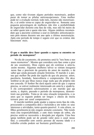 que, como não tiveram alguns períodos menstruais, podem
parar de tomar as pílulas anticoncepcionais. Uma mulher
pode ter a ovulação normal, todo mês, mesmo não menstruan-
do, e aí então torna-se capaz de engravidar-se. Somente uma
pequena percentagem de mulheres não têm a probabilidade
de engravidar durante esta fase da vida, mas não há meios de
se saber quem tem e quem não tem. Alguns médicos recomen-
dam que a paciente continue a usar os métodos anticoncepcio-
nais pelo menos durante um ano após a última menstruaçâo.
Após este período de tempo é seguro crer que os ovários não
funcionam mais.
O que o marido deve fazer quando a esposa se encontra no
período da menopausa?
No dia do casamento, ele prometeu amá-la "nos bons e nos
maus momentos". Mesmo que considere esta fase como a pior
de seu casamento, Deus espera que ele continue a amá-la,
assim mesmo. Algumas mulheres talvez se sintam inseguras
nessa fase e precisem da garantia do amor do marido, e de
saber que ainda possuem atração feminina. O marido é a pes-
soa que melhor lhe pode dar aquilo de que ela precisa: amor,
paciência, bondade, benevolência e compreensão. Ele deve
lembrar-se de que Deus nunca exige nada que ele próprio não
nos conceda. O Senhor lhe dará aquele amor de que a esposa
precisa, se estiver realmente interessado em amá-la e ajudá-la.
E ela corresponderá calorosamente a um marido que aja
assim, e, depois, passado o período da menopausa, demons-
trará sua gratidão. Trata-se de uma situação temporária, e os
anos que se seguem podem ser longos e cheios de muita
ternura para um casal compreensivo.
O marido também pode ajudar a esposa nesta fase da vida,
procurando a companhia dela e incluindo-a em todos os seus
interesses e atividades, tanto quanto possível. A esta altura, os
filhos geralmente já não exigem atenção constante. Não tendo
mais esta responsabilidade, e com mais tempo de sobra, ela
precisa sentir-se necessária e desejada por alguém. Uma boa
igreja também pode ser de grande valor para o casal nessa
fase; a comunhão com outras pessoas da mesma idade e o
trabalho cristão podem ser bastante gratificantes.
255
 