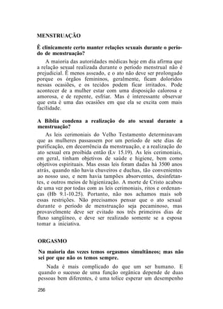 MENSTRUAÇÃO
Ê clinicamente certo manter relações sexuais durante o perío-
do de menstruação?
A maioria das autoridades médicas hoje em dia afirma que
a relação sexual realizada durante o período menstrual não é
prejudicial. Ê menos asseado, e o ato não deve ser prolongado
porque os órgãos femininos, geralmente, ficam doloridos
nessas ocasiões, e os tecidos podem ficar irritados. Pode
acontecer de a mulher estar com uma disposição calorosa e
amorosa, e de repente, esfriar. Mas é interessante observar
que esta é uma das ocasiões em que ela se excita com mais
facilidade.
A Bíblia condena a realização do ato sexual durante a
menstruação?
As leis cerimoniais do Velho Testamento determinavam
que as mulheres passassem por um período de sete dias de
purificação, em decorrência da menstruação, e a realização do
ato sexual era proibida então (Lv 15.19). As leis cerimoniais,
em geral, tinham objetivos de saúde e higiene, bem como
objetivos espirituais. Mas essas leis foram dadas há 3500 anos
atrás, quando não havia chuveiros e duchas, tão convenientes
ao nosso uso, e nem havia tampões absorventes, desinfetan-
tes, e outros meios de higienização. A morte de Cristo acabou
de uma vez por todas com as leis cerimoniais, ritos e ordenan-
ças (Hb 9.1-10.25). Portanto, não nos achamos mais sob
essas restrições. Não precisamos pensar que o ato sexual
durante o período de menstruação seja pecaminoso, mas
provavelmente deve ser evitado nos três primeiros dias de
fluxo sangüíneo, e deve ser realizado somente se a esposa
tomar a iniciativa.
ORGASMO
Na maioria das vezes temos orgasmos simultâneos; mas não
sei por que não os temos sempre.
Nada é mais complicado do que um ser humano. E
quando o sucesso de uma função orgânica depende de duas
pessoas bem diferentes, é uma tolice esperar um desempenho
256
 