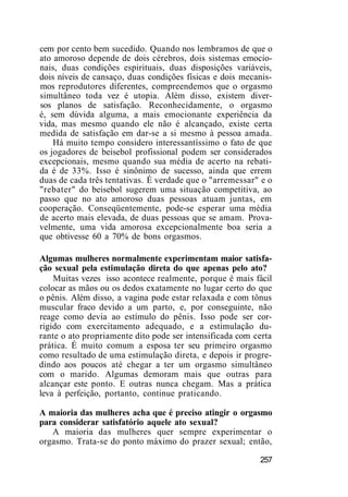 cem por cento bem sucedido. Quando nos lembramos de que o
ato amoroso depende de dois cérebros, dois sistemas emocio-
nais, duas condições espirituais, duas disposições variáveis,
dois níveis de cansaço, duas condições físicas e dois mecanis-
mos reprodutores diferentes, compreendemos que o orgasmo
simultâneo toda vez é utopia. Além disso, existem diver-
sos planos de satisfação. Reconhecidamente, o orgasmo
é, sem dúvida alguma, a mais emocionante experiência da
vida, mas mesmo quando ele não é alcançado, existe certa
medida de satisfação em dar-se a si mesmo à pessoa amada.
Há muito tempo considero interessantíssimo o fato de que
os jogadores de beisebol profissional podem ser considerados
excepcionais, mesmo quando sua média de acerto na rebati-
da é de 33%. Isso é sinônimo de sucesso, ainda que errem
duas de cada três tentativas. É verdade que o "arremessar" e o
"rebater" do beisebol sugerem uma situação competitiva, ao
passo que no ato amoroso duas pessoas atuam juntas, em
cooperação. Conseqüentemente, pode-se esperar uma média
de acerto mais elevada, de duas pessoas que se amam. Prova-
velmente, uma vida amorosa excepcionalmente boa seria a
que obtivesse 60 a 70% de bons orgasmos.
Algumas mulheres normalmente experimentam maior satisfa-
ção sexual pela estimulação direta do que apenas pelo ato?
Muitas vezes isso acontece realmente, porque é mais fácil
colocar as mãos ou os dedos exatamente no lugar certo do que
o pênis. Além disso, a vagina pode estar relaxada e com tônus
muscular fraco devido a um parto, e, por conseguinte, não
reage como devia ao estímulo do pênis. Isso pode ser cor-
rigido com exercitamento adequado, e a estimulação du-
rante o ato propriamente dito pode ser intensificada com certa
prática. É muito comum a esposa ter seu primeiro orgasmo
como resultado de uma estimulação direta, e depois ir progre-
dindo aos poucos até chegar a ter um orgasmo simultâneo
com o marido. Algumas demoram mais que outras para
alcançar este ponto. E outras nunca chegam. Mas a prática
leva à perfeição, portanto, continue praticando.
A maioria das mulheres acha que é preciso atingir o orgasmo
para considerar satisfatório aquele ato sexual?
A maioria das mulheres quer sempre experimentar o
orgasmo. Trata-se do ponto máximo do prazer sexual; então,
257
 