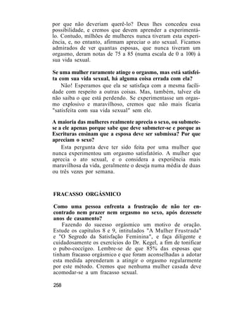 por que não deveriam querê-lo? Deus lhes concedeu essa
possibilidade, e cremos que devem aprender a experimentá-
lo. Contudo, milhões de mulheres nunca tiveram esta experi-
ência, e, no entanto, afirmam apreciar o ato sexual. Ficamos
admirados de ver quantas esposas, que nunca tiveram um
orgasmo, deram notas de 75 a 85 (numa escala de 0 a 100) à
sua vida sexual.
Se uma mulher raramente atinge o orgasmo, mas está satisfei-
ta com sua vida sexual, há alguma coisa errada com ela?
Não! Esperamos que ela se satisfaça com a mesma facili-
dade com respeito a outras coisas. Mas, também, talvez ela
não saiba o que está perdendo. Se experimentasse um orgas-
mo explosivo e maravilhoso, cremos que não mais ficaria
"satisfeita com sua vida sexual" sem ele.
A maioria das mulheres realmente aprecia o sexo, ou submete-
se a ele apenas porque sabe que deve submeter-se e porque as
Escrituras ensinam que a esposa deve ser submissa? Por que
apreciam o sexo?
Esta pergunta deve ter sido feita por uma mulher que
nunca experimentou um orgasmo satisfatório. A mulher que
aprecia o ato sexual, e o considera a experiência mais
maravilhosa da vida, geralmente o deseja numa média de duas
ou três vezes por semana.
FRACASSO ORGÁSMICO
Como uma pessoa enfrenta a frustração de não ter en-
contrado nem prazer nem orgasmo no sexo, após dezessete
anos de casamento?
Fazendo do sucesso orgásmico um motivo de oração.
Estude os capítulos 8 e 9, intitulados "A Mulher Frustrada"
e "O Segredo da Satisfação Feminina", e faça diligente e
cuidadosamente os exercícios do Dr. Kegel, a fim de tonificar
o pubo-coccígeo. Lembre-se de que 85% das esposas que
tinham fracasso orgásmico e que foram aconselhadas a adotar
esta medida aprenderam a atingir o orgasmo regularmente
por este método. Cremos que nenhuma mulher casada deve
acomodar-se a um fracasso sexual.
258
 