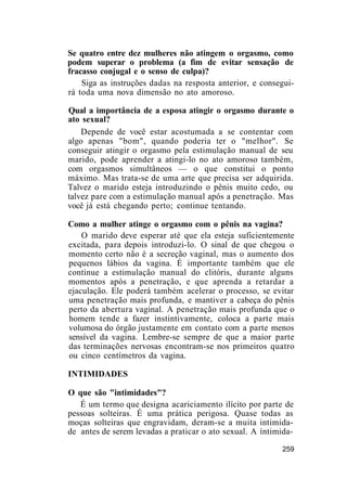 Se quatro entre dez mulheres não atingem o orgasmo, como
podem superar o problema (a fim de evitar sensação de
fracasso conjugal e o senso de culpa)?
Siga as instruções dadas na resposta anterior, e consegui-
rá toda uma nova dimensão no ato amoroso.
Qual a importância de a esposa atingir o orgasmo durante o
ato sexual?
Depende de você estar acostumada a se contentar com
algo apenas "bom", quando poderia ter o "melhor". Se
conseguir atingir o orgasmo pela estimulação manual de seu
marido, pode aprender a atingi-lo no ato amoroso também,
com orgasmos simultâneos — o que constitui o ponto
máximo. Mas trata-se de uma arte que precisa ser adquirida.
Talvez o marido esteja introduzindo o pênis muito cedo, ou
talvez pare com a estimulação manual após a penetração. Mas
você já está chegando perto; continue tentando.
Como a mulher atinge o orgasmo com o pênis na vagina?
O marido deve esperar até que ela esteja suficientemente
excitada, para depois introduzi-lo. O sinal de que chegou o
momento certo não é a secreção vaginal, mas o aumento dos
pequenos lábios da vagina. É importante também que ele
continue a estimulação manual do clitóris, durante alguns
momentos após a penetração, e que aprenda a retardar a
ejaculação. Ele poderá também acelerar o processo, se evitar
uma penetração mais profunda, e mantiver a cabeça do pênis
perto da abertura vaginal. A penetração mais profunda que o
homem tende a fazer instintivamente, coloca a parte mais
volumosa do órgão justamente em contato com a parte menos
sensível da vagina. Lembre-se sempre de que a maior parte
das terminações nervosas encontram-se nos primeiros quatro
ou cinco centímetros da vagina.
INTIMIDADES
O que são "intimidades"?
É um termo que designa acariciamento ilícito por parte de
pessoas solteiras. É uma prática perigosa. Quase todas as
moças solteiras que engravidam, deram-se a muita intimida-
de antes de serem levadas a praticar o ato sexual. A íntimida-
259
 