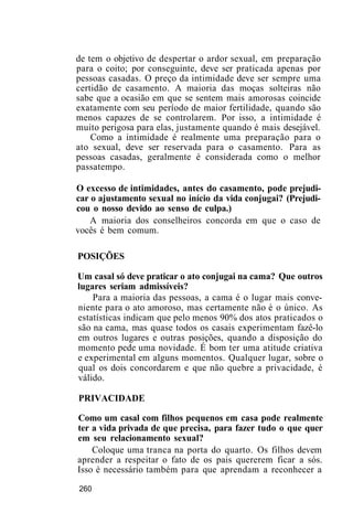 de tem o objetivo de despertar o ardor sexual, em preparação
para o coito; por conseguinte, deve ser praticada apenas por
pessoas casadas. O preço da intimidade deve ser sempre uma
certidão de casamento. A maioria das moças solteiras não
sabe que a ocasião em que se sentem mais amorosas coincide
exatamente com seu período de maior fertilidade, quando são
menos capazes de se controlarem. Por isso, a intimidade é
muito perigosa para elas, justamente quando é mais desejável.
Como a intimidade é realmente uma preparação para o
ato sexual, deve ser reservada para o casamento. Para as
pessoas casadas, geralmente é considerada como o melhor
passatempo.
O excesso de intimidades, antes do casamento, pode prejudi-
car o ajustamento sexual no início da vida conjugai? (Prejudi-
cou o nosso devido ao senso de culpa.)
A maioria dos conselheiros concorda em que o caso de
vocês é bem comum.
POSIÇÕES
Um casal só deve praticar o ato conjugai na cama? Que outros
lugares seriam admissíveis?
Para a maioria das pessoas, a cama é o lugar mais conve-
niente para o ato amoroso, mas certamente não é o único. As
estatísticas indicam que pelo menos 90% dos atos praticados o
são na cama, mas quase todos os casais experimentam fazê-lo
em outros lugares e outras posições, quando a disposição do
momento pede uma novidade. É bom ter uma atitude criativa
e experimental em alguns momentos. Qualquer lugar, sobre o
qual os dois concordarem e que não quebre a privacidade, é
válido.
PRIVACIDADE
Como um casal com filhos pequenos em casa pode realmente
ter a vida privada de que precisa, para fazer tudo o que quer
em seu relacionamento sexual?
Coloque uma tranca na porta do quarto. Os filhos devem
aprender a respeitar o fato de os pais quererem ficar a sós.
Isso é necessário também para que aprendam a reconhecer a
260
 