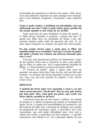 necessidade de respeitarem os direitos dos outros. Além disso,
se os pais puderem expressar seu amor conjugai sem interrup-
ções e sem inibições, freqüente e livremente, serão melhores
pais.
Como se pode resolver o problema da privacidade, com um
adolescente em casa? Como se pode relaxar para a prática do
ato sexual, quando se tem receio de ser ouvido?
Todo casal deve ter uma fechadura na porta do quarto, e
os filhos devem aprender a respeitar o quarto dos pais. O
quarto dos filhos deve ser localizado de forma a que não
escutem nenhum ruído vindo do aposento dos pais. E, no
mais, fique tranqüilo; as crianças em geral têm sono pesado.
Os pais crentes devem expor o corpo para os filhos (ou
tomando banho ou se trocando)? Será que o excesso de pudor
não ajuda a formar nas crianças um interesse desusado para
com o sexo?
Uma das mais perniciosas práticas do humanismo, surgi-
da nos últimos trinta anos é incentivar os pais a que deixem
que os filhos os vejam nus. Isso é expressamente proibido na
Bíblia, e é desnecessário ao desenvolvimento infantil.
O "excesso de pudor" agora é quase uma coisa do
passado; um pouco mais disso, hoje em dia, não nos faria mal
nenhum. As crianças não devem aprender a temer ver os pais
nus, mas, sim, por uma questão de respeito a eles, devem
evitar vê-los.
ROMANCE
A maioria dos livros sobre sexo aconselha o casal a, vez por
outra, terem uma nova "lua-de-mel" fora de casa, pelo menos
por uma noite. Mas, como pode um pastor, que recebe um
baixo salário, permitir-se tal luxo?
A primeira coisa que ele deve fazer é verificar, em atitude
de oração, se o salário é pequeno em relação ao orçamento da
igreja. Se for, e a igreja tiver possibilidades de aumentá-lo, ele
deve pensar em falar com a comissão de finanças, por ocasião,
da preparação do orçamento anual, e dizer-lhes, com toda
sinceridade, que está tendo dificuldade para viver com o
salário que recebe, e pedir-lhes um bom aumento. A questão
relaciona-se com Mateus 6.33. Se o principal objetivo de sua
261
 