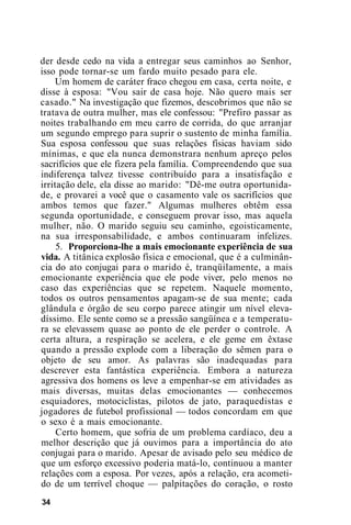 der desde cedo na vida a entregar seus caminhos ao Senhor,
isso pode tornar-se um fardo muito pesado para ele.
Um homem de caráter fraco chegou em casa, certa noite, e
disse à esposa: "Vou sair de casa hoje. Não quero mais ser
casado." Na investigação que fizemos, descobrimos que não se
tratava de outra mulher, mas ele confessou: "Prefiro passar as
noites trabalhando em meu carro de corrida, do que arranjar
um segundo emprego para suprir o sustento de minha família.
Sua esposa confessou que suas relações físicas haviam sido
mínimas, e que ela nunca demonstrara nenhum apreço pelos
sacrifícios que ele fizera pela família. Compreendendo que sua
indiferença talvez tivesse contribuído para a insatisfação e
irritação dele, ela disse ao marido: "Dê-me outra oportunida-
de, e provarei a você que o casamento vale os sacrifícios que
ambos temos que fazer." Algumas mulheres obtêm essa
segunda oportunidade, e conseguem provar isso, mas aquela
mulher, não. O marido seguiu seu caminho, egoisticamente,
na sua irresponsabilidade, e ambos continuaram infelizes.
5. Proporciona-lhe a mais emocionante experiência de sua
vida. A titânica explosão física e emocional, que é a culminân-
cia do ato conjugai para o marido é, tranqüilamente, a mais
emocionante experiência que ele pode viver, pelo menos no
caso das experiências que se repetem. Naquele momento,
todos os outros pensamentos apagam-se de sua mente; cada
glândula e órgão de seu corpo parece atingir um nível eleva-
díssimo. Ele sente como se a pressão sangüínea e a temperatu-
ra se elevassem quase ao ponto de ele perder o controle. A
certa altura, a respiração se acelera, e ele geme em êxtase
quando a pressão explode com a liberação do sêmen para o
objeto de seu amor. As palavras são inadequadas para
descrever esta fantástica experiência. Embora a natureza
agressiva dos homens os leve a empenhar-se em atividades as
mais diversas, muitas delas emocionantes — conhecemos
esquiadores, motociclistas, pilotos de jato, paraquedistas e
jogadores de futebol profissional — todos concordam em que
o sexo é a mais emocionante.
Certo homem, que sofria de um problema cardíaco, deu a
melhor descrição que já ouvimos para a importância do ato
conjugai para o marido. Apesar de avisado pelo seu médico de
que um esforço excessivo poderia matá-lo, continuou a manter
relações com a esposa. Por vezes, após a relação, era acometi-
do de um terrível choque — palpitações do coração, o rosto
34
 