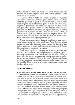 vida é buscar o Reino de Deus, não seria errado que seu
terceiro ou quarto objetivo fosse um salário decente. Você
deve isto à sua família.
Todavia, o fato de pedir um aumento à igreja não significa
que você o receberá (embora, pelo menos, assim vão ficar
sabendo que você o quer). Conseqüentemente, será melhor
você preparar-se mentalmente para o plano B. Para isso,
sugerimos que ore de uma forma toda especial por esse anseio
seu, pois Deus poderá enviar-lhe um trabalho extra ou um
presente em dinheiro das mãos de algum membro, ou então
possibilitará o passeio de uma forma ou de outra. "Pedi, e
dar-se-vos-á." (Mt 7.7.) Afinal, tudo isso implica apenas em
colocar essa "lua-de-mel" no alto da lista de prioridades;
tanto você como sua esposa precisam dela.
Nunca nos esqueceremos daquele casal amigo que pagou
uma semana para nós num hotel, em Palm Springs, numa
época em que não tínhamos quase nada. Eu desejaria que
outros membros de igreja pudessem dar coisas assim, de forma
tão generosa, ao seu pastor e esposa.
Você pode, também, guardar as pequenas ofertas que
recebe, para melhorar seu relacionamento conjugai, saindo
com sua esposa para essa "lua-de-mel de um dia". Além do
mais, não são apenas os pastores e esposas que precisam afas-
tar-se vez por outra dos filhos e das tarefas domésticas.Todos
os casais precisam, e seu relacionamento no lar lucrará com es-
sa medida. Mesmo que seja preciso economizar tostão por
tostão, vale a pena.
SEXO OUTONAL
Com que idade o casal deve parar de ter relações sexuais?
Quando estávamos escrevendo este livro, certo dia almo-
çamos com um casal amigo nosso, conhecido de muitos anos.
Ele tem 76 anos e ela é três ou quatro anos mais nova. Por
muito tempo temos apreciado a amizade deles, e presenciado
o belíssimo relacionamento de que gozam. Quando lhes fala-
mos do assunto do livro, o marido disse em tom de brincadei-
ra: "Eu poderia dizer-lhe muitas coisas para colocar nessa
obra." De um jeito ou de outro, consegui reunir coragem para
indagar-lhe com que freqüência tinham relações sexuais
àquela idade. Ele respondeu sorrindo: "Pelo menos três vezes
por semana!" E acrescentou: "Agora que estou aposentado,
262
 