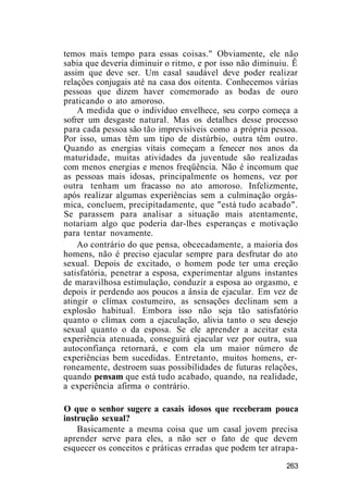 temos mais tempo para essas coisas." Obviamente, ele não
sabia que deveria diminuir o ritmo, e por isso não diminuiu. Ê
assim que deve ser. Um casal saudável deve poder realizar
relações conjugais até na casa dos oitenta. Conhecemos várias
pessoas que dizem haver comemorado as bodas de ouro
praticando o ato amoroso.
A medida que o indivíduo envelhece, seu corpo começa a
sofrer um desgaste natural. Mas os detalhes desse processo
para cada pessoa são tão imprevisíveis como a própria pessoa.
Por isso, umas têm um tipo de distúrbio, outra têm outro.
Quando as energias vitais começam a fenecer nos anos da
maturidade, muitas atividades da juventude são realizadas
com menos energias e menos freqüência. Não é incomum que
as pessoas mais idosas, principalmente os homens, vez por
outra tenham um fracasso no ato amoroso. Infelizmente,
após realizar algumas experiências sem a culminação orgás-
mica, concluem, precipitadamente, que "está tudo acabado".
Se parassem para analisar a situação mais atentamente,
notariam algo que poderia dar-lhes esperanças e motivação
para tentar novamente.
Ao contrário do que pensa, obcecadamente, a maioria dos
homens, não é preciso ejacular sempre para desfrutar do ato
sexual. Depois de excitado, o homem pode ter uma ereção
satisfatória, penetrar a esposa, experimentar alguns instantes
de maravilhosa estimulação, conduzir a esposa ao orgasmo, e
depois ir perdendo aos poucos a ânsia de ejacular. Em vez de
atingir o clímax costumeiro, as sensações declinam sem a
explosão habitual. Embora isso não seja tão satisfatório
quanto o clímax com a ejaculação, alivia tanto o seu desejo
sexual quanto o da esposa. Se ele aprender a aceitar esta
experiência atenuada, conseguirá ejacular vez por outra, sua
autoconfiança retornará, e com ela um maior número de
experiências bem sucedidas. Entretanto, muitos homens, er-
roneamente, destroem suas possibilidades de futuras relações,
quando pensam que está tudo acabado, quando, na realidade,
a experiência afirma o contrário.
O que o senhor sugere a casais idosos que receberam pouca
instrução sexual?
Basicamente a mesma coisa que um casal jovem precisa
aprender serve para eles, a não ser o fato de que devem
esquecer os conceitos e práticas erradas que podem ter atrapa-
263
 