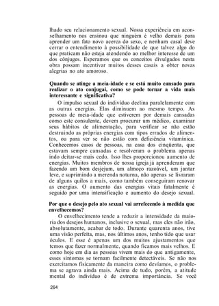 lhado seu relacionamento sexual. Nossa experiência em acon-
selhamento nos ensinou que ninguém é velho demais para
aprender um fato novo acerca do sexo, e nenhum casal deve
cerrar o entendimento à possibilidade de que talvez algo do
que praticam não esteja atendendo ao melhor interesse de um
dos cônjuges. Esperamos que os conceitos divulgados nesta
obra possam incentivar muitos desses casais a obter novas
alegrias no ato amoroso.
Quando se atinge a meia-idade e se está muito cansado para
realizar o ato conjugai, como se pode tornar a vida mais
interessante e significativa?
O impulso sexual do indivíduo declina paralelamente com
as outras energias. Elas diminuem ao mesmo tempo. As
pessoas de meia-idade que estiverem por demais cansadas
como este consulente, devem procurar um médico, examinar
seus hábitos de alimentação, para verificar se não estão
destruindo as próprias energias com tipos errados de alimen-
tos, ou para ver se não estão com deficiência vitamínica.
Conhecemos casos de pessoas, na casa dos cinqüenta, que
estavam sempre cansadas e resolveram o problema apenas
indo deitar-se mais cedo. Isso lhes proporcionou aumento de
energias. Muitos membros de nossa igreja já aprenderam que
fazendo um bom desjejum, um almoço razoável, um jantar
leve, e suprimindo a merenda noturna, não apenas se livraram
de alguns quilos a mais, como também conseguiram renovar
as energias. O aumento das energias vitais fatalmente é
seguido por uma intensificação e aumento do desejo sexual.
Por que o desejo pelo ato sexual vai arrefecendo à medida que
envelhecemos?
O envelhecimento tende a reduzir a intensidade da maio-
ria dos desejos humanos, inclusive o sexual, mas eles não irão,
absolutamente, acabar de todo. Durante quarenta anos, tive
uma visão perfeita, mas, nos últimos anos, tenho tido que usar
óculos. E esse é apenas um dos muitos ajustamentos que
temos que fazer normalmente, quando ficamos mais velhos. E
como hoje em dia as pessoas vivem mais do que antigamente,
esses sintomas se tornam facilmente detectáveis. Se não nos
exercitamos fisicamente da maneira como devíamos, o proble-
ma se agrava ainda mais. Acima de tudo, porém, a atitude
mental do indivíduo é de extrema importância. Se você
264
 