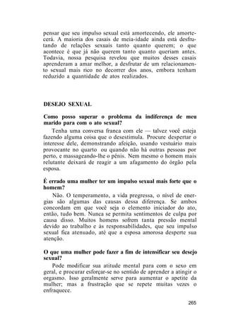 pensar que seu impulso sexual está amortecendo, ele amorte-
cerá. A maioria dos casais de meia-idade ainda está desfru-
tando de relações sexuais tanto quanto querem; o que
acontece é que já não querem tanto quanto queriam antes.
Todavia, nossa pesquisa revelou que muitos desses casais
aprenderam a amar melhor, a desfrutar de um relacionamen-
to sexual mais rico no decorrer dos anos, embora tenham
reduzido a quantidade de atos realizados.
DESEJO SEXUAL
Como posso superar o problema da indiferença de meu
marido para com o ato sexual?
Tenha uma conversa franca com ele — talvez você esteja
fazendo alguma coisa que o desestimula. Procure despertar o
interesse dele, demonstrando afeição, usando vestuário mais
provocante no quarto ou quando não há outras pessoas por
perto, e massageando-lhe o pênis. Nem mesmo o homem mais
relutante deixará de reagir a um afagamento do órgão pela
esposa.
É errado uma mulher ter um impulso sexual mais forte que o
homem?
Não. O temperamento, a vida pregressa, o nível de ener-
gias são algumas das causas dessa diferença. Se ambos
concordam em que você seja o elemento iniciador do ato,
então, tudo bem. Nunca se permita sentimentos de culpa por
causa disso. Muitos homens sofrem tanta pressão mental
devido ao trabalho e às responsabilidades, que seu impulso
sexual fica atenuado, até que a esposa amorosa desperte sua
atenção.
O que uma mulher pode fazer a fim de intensificar seu desejo
sexual?
Pode modificar sua atitude mental para com o sexo em
geral, e procurar esforçar-se no sentido de aprender a atingir o
orgasmo. Isso geralmente serve para aumentar o apetite da
mulher; mas a frustração que se repete muitas vezes o
enfraquece.
265
 