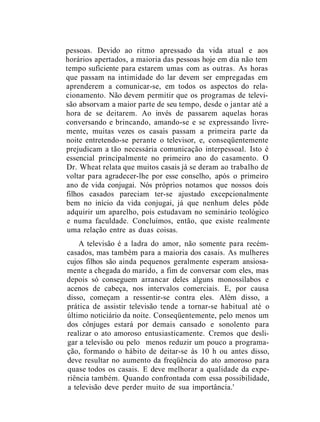 pessoas. Devido ao ritmo apressado da vida atual e aos
horários apertados, a maioria das pessoas hoje em dia não tem
tempo suficiente para estarem umas com as outras. As horas
que passam na intimidade do lar devem ser empregadas em
aprenderem a comunicar-se, em todos os aspectos do rela-
cionamento. Não devem permitir que os programas de televi-
são absorvam a maior parte de seu tempo, desde o jantar até a
hora de se deitarem. Ao invés de passarem aquelas horas
conversando e brincando, amando-se e se expressando livre-
mente, muitas vezes os casais passam a primeira parte da
noite entretendo-se perante o televisor, e, conseqüentemente
prejudicam a tão necessária comunicação interpessoal. Isto é
essencial principalmente no primeiro ano do casamento. O
Dr. Wheat relata que muitos casais já se deram ao trabalho de
voltar para agradecer-lhe por esse conselho, após o primeiro
ano de vida conjugai. Nós próprios notamos que nossos dois
filhos casados pareciam ter-se ajustado excepcionalmente
bem no início da vida conjugai, já que nenhum deles pôde
adquirir um aparelho, pois estudavam no seminário teológico
e numa faculdade. Concluímos, então, que existe realmente
uma relação entre as duas coisas.
A televisão é a ladra do amor, não somente para recém-
casados, mas também para a maioria dos casais. As mulheres
cujos filhos são ainda pequenos geralmente esperam ansiosa-
mente a chegada do marido, a fim de conversar com eles, mas
depois só conseguem arrancar deles alguns monossílabos e
acenos de cabeça, nos intervalos comerciais. E, por causa
disso, começam a ressentir-se contra eles. Além disso, a
prática de assistir televisão tende a tornar-se habitual até o
último noticiário da noite. Conseqüentemente, pelo menos um
dos cônjuges estará por demais cansado e sonolento para
realizar o ato amoroso entusiasticamente. Cremos que desli-
gar a televisão ou pelo menos reduzir um pouco a programa-
ção, formando o hábito de deitar-se às 10 h ou antes disso,
deve resultar no aumento da freqüência do ato amoroso para
quase todos os casais. E deve melhorar a qualidade da expe-
riência também. Quando confrontada com essa possibilidade,
a televisão deve perder muito de sua importância.'
 