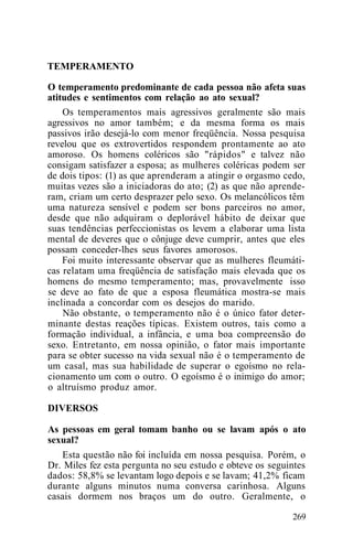 TEMPERAMENTO
O temperamento predominante de cada pessoa não afeta suas
atitudes e sentimentos com relação ao ato sexual?
Os temperamentos mais agressivos geralmente são mais
agressivos no amor também; e da mesma forma os mais
passivos irão desejá-lo com menor freqüência. Nossa pesquisa
revelou que os extrovertidos respondem prontamente ao ato
amoroso. Os homens coléricos são "rápidos" e talvez não
consigam satisfazer a esposa; as mulheres coléricas podem ser
de dois tipos: (1) as que aprenderam a atingir o orgasmo cedo,
muitas vezes são a iniciadoras do ato; (2) as que não aprende-
ram, criam um certo desprazer pelo sexo. Os melancólicos têm
uma natureza sensível e podem ser bons parceiros no amor,
desde que não adquiram o deplorável hábito de deixar que
suas tendências perfeccionistas os levem a elaborar uma lista
mental de deveres que o cônjuge deve cumprir, antes que eles
possam conceder-lhes seus favores amorosos.
Foi muito interessante observar que as mulheres fleumáti-
cas relatam uma freqüência de satisfação mais elevada que os
homens do mesmo temperamento; mas, provavelmente isso
se deve ao fato de que a esposa fleumática mostra-se mais
inclinada a concordar com os desejos do marido.
Não obstante, o temperamento não é o único fator deter-
minante destas reações típicas. Existem outros, tais como a
formação individual, a infância, e uma boa compreensão do
sexo. Entretanto, em nossa opinião, o fator mais importante
para se obter sucesso na vida sexual não é o temperamento de
um casal, mas sua habilidade de superar o egoísmo no rela-
cionamento um com o outro. O egoísmo é o inimigo do amor;
o altruísmo produz amor.
DIVERSOS
As pessoas em geral tomam banho ou se lavam após o ato
sexual?
Esta questão não foi incluída em nossa pesquisa. Porém, o
Dr. Miles fez esta pergunta no seu estudo e obteve os seguintes
dados: 58,8% se levantam logo depois e se lavam; 41,2% ficam
durante alguns minutos numa conversa carinhosa. Alguns
casais dormem nos braços um do outro. Geralmente, o
269
 