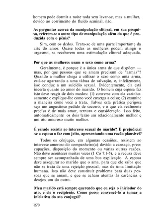 homem pode dormir a noite toda sem lavar-se, mas a mulher,
devido ao corrimento do fluído seminal, não.
As perguntas acerca da manipulação clitoral, em sua pesqui-
sa, referem-se a outro tipo de manipulação além da que é pro-
duzida com o pênis?
Sim, com os dedos. Trata-se de uma parte importante da
arte do amor. Quase todas as mulheres podem atingir o
orgasmo, se receberem uma estimulação clitoral adequada.
Por que as mulheres usam o sexo como arma?
Geralmente, é porque é a única arma de que dispõem —
mas, por que pessoas que se amam precisam de "armas"?
Quando a mulher chega a utilizar o sexo como uma arma,
está-se agarrando a uma tábua de salvação, e, infelizmente,
isso conduz a um suicídio sexual. Evidentemente, ela está
incerta quanto ao amor do marido. O homem cuja esposa faz
isto deve reagir de dois modos: (1) converse com ela carinho-
samente e explique-lhe como você enxerga a coisa; (2) examine
a maneira como você a trata. Talvez esta prática perigosa
seja um angustioso pedido de socorro, e o que ela realmente
precisa é de mais amor, ternura e consideração. Isso feito,
automaticamente os dois terão um relacionamento melhor e
um ato amoroso muito melhor.
É errado resistir ao interesse sexual do marido? É prejudicial
se a esposa o faz com jeito, apresentando uma razão plausível?
Todos os cônjuges, em algumas ocasiões, resistem ao
interesse amoroso do companheiro(a) devido a cansaço, preo-
cupações, disposição do momento ou várias outras razões.
Não deve acontecer muitas vezes (1 Co 7.1-5), e a recusa deve
sempre ser acompanhada de uma boa explicação. A esposa
deve assegurar ao marido que o ama, para que ele saiba que
não se trata de uma rejeição pessoal, mas de uma limitação
humana. Isto não deve constituir problema para duas pes-
soas que se amam, e que se acham atentas às carências e
desejos um do outro.
Meu marido está sempre querendo que eu seja o iniciador do
ato, e ele o recipiente. Como posso convencê-lo a tomar a
iniciativa do ato conjugal?
270
 