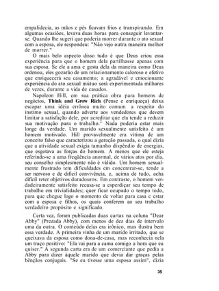 empalidecia, as mãos e pés ficavam frios e transpirando. Em
algumas ocasiões, levava duas horas para conseguir levantar-
se. Quando lhe sugeri que poderia morrer durante o ato sexual
com a esposa, ele respondeu: "Não vejo outra maneira melhor
de morrer."
O mais belo aspecto disso tudo é que Deus criou essa
experiência para que o homem dela partilhasse apenas com
sua esposa. Se ele a ama e gosta dela da maneira como Deus
ordenou, eles gozarão de um relacionamento caloroso e efetivo
que enriquecerá seu casamento; a agradável e emocionante
experiência do ato sexual mútuo será experimentada milhares
de vezes, durante a vida de casados.
Napoleon Hill, em sua prática obra para homens de
negócios, Think and Grow Rich (Pense e enriqueça) deixa
escapar uma idéia errônea muito comum a respeito do
instinto sexual, quando adverte aos vendedores que devem
limitar a satisfação dele, por acreditar que ela tende a reduzir
sua motivação para o trabalho.2
Nada poderia estar mais
longe da verdade. Um marido sexualmente satisfeito é um
homem motivado. Hill provavelmente era vítima de um
conceito falso que caracterizou a geração passada, o qual dizia
que a atividade sexual exigia tamanho dispêndio de energias,
que esgotava as forças do homem. A menos que ele esteja
referindo-se a uma freqüência anormal, de vários atos por dia,
seu conselho simplesmente não é válido. Um homem sexual-
mente frustrado tem dificuldades em concentrar-se, tende a
ser nervoso e de difícil convivência, e, acima de tudo, acha
difícil reter objetivos duradouros. Em contraste, o homem ver-
dadeiramente satisfeito recusa-se a esperdiçar seu tempo de
trabalho em trivialidades; quer ficar ocupado o tempo todo,
para que chegue logo o momento de voltar para casa e estar
com a esposa e filhos, os quais conferem ao seu trabalho
verdadeiro propósito e significado.
Certa vez, foram publicadas duas cartas na coluna "Dear
Abby" (Prezada Abby), com menos de dez dias de intervalo
uma da outra. O conteúdo delas era irônico, mas ilustra bem
essa verdade. A primeira vinha de um marido irritado, que se
queixava da esposa como dona-de-casa, mas reconhecia nela
um traço positivo: "Ela vai para a cama comigo a hora que eu
quiser." A segunda carta era de um comerciante que pedia a
Abby para dizer àquele marido que devia dar graças pelas
bênçãos conjugais. "Se eu tivesse uma esposa assim", dizia
35
 