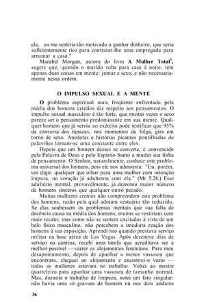 ele, eu me sentiria tão motivado a ganhar dinheiro, que seria
suficientemente rico para contratar-lhe uma empregada para
arrumar a casa."
Marabel Morgan, autora do livro A Mulher Total3
,
sugere que, quando o marido volta para casa à noite, tem
apenas duas coisas em mente: jantar e sexo, e não necessaria-
mente nessa ordem.
O IMPULSO SEXUAL E A MENTE
O problema espiritual mais freqüente enfrentado pela
média dos homens cristãos diz respeito aos pensamentos. O
impulso sexual masculino é tão forte, que muitas vezes o sexo
parece ser o pensamento predominante em sua mente. Qual-
quer homem que já serviu ao exército pode testificar que 95%
da conversa dos rapazes, nos momentos de folga, gira em
torno de sexo. Anedotas e histórias picantes pontilhadas de
palavrões tornam-se uma constante entre eles.
Depois que um homem desses se converte, é convencido
pela Palavra de Deus e pelo Espírito Santo a mudar sua linha
de pensamento. O Senhor, naturalmente, conhece este proble-
ma universal dos homens, pois ele nos admoesta: "Eu, porém,
vos digo: qualquer que olhar para uma mulher com intenção
impura, no coração já adulterou com ela." (Mt 5.28.) Esse
adultério mental, provavelmente, já derrotou maior número
de homens sinceros que qualquer outro pecado.
Muitas mulheres crentes não compreendem este problema
dos homens, razão pela qual adotam vestuário tão reduzido.
Se elas soubessem os problemas mentais que sua falta de
decência causa na média dos homens, muitas se vestiriam com
mais recato; mas como não se sentem excitadas à vista de um
belo físico masculino, não percebem a imediata reação dos
homens à sua exposição. Aprendi isto quando prestava serviço
militar na base aérea de Las Vegas. Após dezenove dias de
serviço na cantina, recebi uma tarefa que acreditava ser a
melhor possível — varrer os alojamentos femininos. Para meu
desapontamento, depois de apanhar a menor vassoura que
encontrara, cheguei ao alojamento e encontrei-o vazio —
todas as mulheres estavam no trabalho. Voltei ao mestre
quarteleiro para apanhar uma vassoura de tamanho normal.
Mas, durante o trabalho de limpeza, notei um fato singular:
não havia uma só gravura de homem nu nos dois andares
36
 