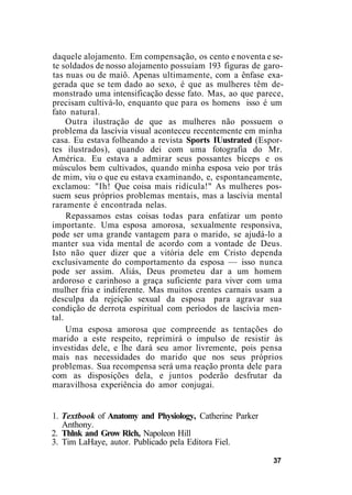 daquele alojamento. Em compensação, os cento e noventa e se-
te soldados de nosso alojamento possuíam 193 figuras de garo-
tas nuas ou de maiô. Apenas ultimamente, com a ênfase exa-
gerada que se tem dado ao sexo, é que as mulheres têm de-
monstrado uma intensificação desse fato. Mas, ao que parece,
precisam cultivá-lo, enquanto que para os homens isso é um
fato natural.
Outra ilustração de que as mulheres não possuem o
problema da lascívia visual aconteceu recentemente em minha
casa. Eu estava folheando a revista Sports IUustrated (Espor-
tes ilustrados), quando dei com uma fotografia do Mr.
América. Eu estava a admirar seus possantes bíceps e os
músculos bem cultivados, quando minha esposa veio por trás
de mim, viu o que eu estava examinando, e, espontaneamente,
exclamou: "Ih! Que coisa mais ridícula!" As mulheres pos-
suem seus próprios problemas mentais, mas a lascívia mental
raramente é encontrada nelas.
Repassamos estas coisas todas para enfatizar um ponto
importante. Uma esposa amorosa, sexualmente responsiva,
pode ser uma grande vantagem para o marido, se ajudá-lo a
manter sua vida mental de acordo com a vontade de Deus.
Isto não quer dizer que a vitória dele em Cristo dependa
exclusivamente do comportamento da esposa — isso nunca
pode ser assim. Aliás, Deus prometeu dar a um homem
ardoroso e carinhoso a graça suficiente para viver com uma
mulher fria e indiferente. Mas muitos crentes carnais usam a
desculpa da rejeição sexual da esposa para agravar sua
condição de derrota espiritual com períodos de lascívia men-
tal.
Uma esposa amorosa que compreende as tentações do
marido a este respeito, reprimirá o impulso de resistir às
investidas dele, e lhe dará seu amor livremente, pois pensa
mais nas necessidades do marido que nos seus próprios
problemas. Sua recompensa será uma reação pronta dele para
com as disposições dela, e juntos poderão desfrutar da
maravilhosa experiência do amor conjugai.
1. Textbook of Anatomy and Physiology, Catherine Parker
Anthony.
2. Thlnk and Grow Rlch, Napoleon Hill
3. Tim LaHaye, autor. Publicado pela Editora Fiel.
37
 