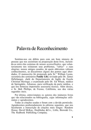 Palavra de Reconhecimento
Sentimo-nos em débito para com um bom número de
pessoas que nos assistiram na preparação deste livro, incluin-
do-se entre elas centenas de nossos aconselhados, que volun-
tariamente nos relataram seus problemas, "tabus" e suas
alegrias; nossos amigos casados, de quem obtivemos valiosos
conhecimentos, ao discutirmos alguns dos pontos aqui abor-
dados. O manuscrito foi preparado pela Sr.a
William Lyons,
secretária dos seminários Family Life; revisado pelo Dr. James
DeSchaeger, chefe do Departamento de Inglês da Escola
Christian Heritage; e examinado pelo Dr. Ed Wheat, médico
de Springdale, Arkansas, para verificação da parte médica, e
que nos forneceu importante assessoria técnica. Além desses,
o Sr. Bob Phillips, de Fresno, Califórnia, nos deu várias
sugestões úteis.
Por último, entrevistamos os autores dos inúmeros livros
que vão relacionados na bibliografia, cujas informações utili-
zamos e agradecemos.
Todas as citações usadas o foram com a devida permissão.
Agradecemos penhoradamente às editoras seguintes, que nos
facultaram a transcrição de citações mais longas: Random
House, David McKay, Doubleday &Co., Little, Brown& Co.,
The Redbook Publishing Company.
9
 