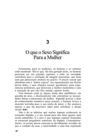 3
O que o Sexo Significa
Para a Mulher
Felizmente, para as mulheres, os homens e as culturas
estão mudando. Diz-se que, há uma geração atrás, os homens
pareciam ser uns grandes egoístas, e tudo na sociedade
contribuía para a exaltação da imagem masculina, que fazia
com que parecessem animais no quarto. O prazer sexual que
obtinham com a "pobre esposa" era supostamente um direito
divino deles, e suas relações sexuais geralmente eram expe-
riências unilaterais, que deixavam a mulher insatisfeita e com
a sensação de que não fora amada, apenas usada.
Tais homens eram (e alguns ainda são) analfabetos em
questão de sexo, e absolutamente não entendiam as necessi-
dades físicas e emocionais da mulher. Supondo possuir o dom
do conhecimento instintivo nesse assunto, o homem levava a
inocente noivinha para o seu ninho de amor, e lhe ensinava
apenas o que ela precisava saber para satisfazer o desejo
sexual dele.
Não é de se admirar que muitas esposas acabassem se
tornando frígidas, e o ato sexual para elas fosse apenas uma
tarefa enfadonha. E o pior é que algumas esposas frustradas
se tornaram pregadoras ardorosas da frigidez. Conseqüente-
mente, as jovens noivas casavam-se devidamente avisadas de
que o cuidado da casa, a maternidade e uma boa reputação
38
 