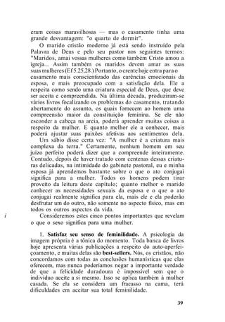 eram coisas maravilhosas — mas o casamento tinha uma
grande desvantagem: "o quarto de dormir".
O marido cristão moderno já está sendo instruído pela
Palavra de Deus e pelo seu pastor nos seguintes termos:
"Maridos, amai vossas mulheres como também Cristo amou a
igreja... Assim também os maridos devem amar as suas
suas mulheres (Ef 5.25,28.) Portanto, o crente hoje entra para o
casamento mais conscientizado das carências emocionais da
esposa, e mais preocupado com a satisfação dela. Ele a
respeita como sendo uma criatura especial de Deus, que deve
ser aceita e compreendida. Na última década, produziram-se
vários livros focalizando os problemas do casamento, tratando
abertamente do assunto, os quais fornecem ao homem uma
compreensão maior da constituição feminina. Se ele não
esconder a cabeça na areia, poderá aprender muitas coisas a
respeito da mulher. E quanto melhor ele a conhecer, mais
poderá ajustar suas paixões afetivas aos sentimentos dela.
Um sábio disse certa vez: "A mulher é a criatura mais
complexa da terra." Certamente, nenhum homem em seu
juízo perfeito poderá dizer que a compreende inteiramente.
Contudo, depois de haver tratado com centenas dessas criatu-
ras delicadas, na intimidade do gabinete pastoral, eu e minha
esposa já aprendemos bastante sobre o que o ato conjugai
significa para a mulher. Todos os homens podem tirar
proveito da leitura deste capítulo; quanto melhor o marido
conhecer as necessidades sexuais da esposa e o que o ato
conjugai realmente significa para ela, mais ele e ela poderão
desfrutar um do outro, não somente no aspecto físico, mas em
todos os outros aspectos da vida.
í Consideremos estes cinco pontos importantes que revelam
o que o sexo significa para uma mulher.
1. Satisfaz seu senso de feminilidade. A psicologia da
imagem própria é a tônica do momento. Toda banca de livros
hoje apresenta várias publicações a respeito do auto-aperfei-
çoamento, e muitas delas são best-sellers. Nós, os cristãos, não
concordamos com todas as conclusões humanísticas que elas
oferecem, mas nunca poderíamos negar a importante verdade
de que a felicidade duradoura é impossível sem que o
indivíduo aceite a si mesmo. Isso se aplica também à mulher
casada. Se ela se considera um fracasso na cama, terá
dificuldades em aceitar sua total feminilidade.
39
 