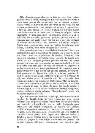 Não deveria supreender-nos o fato de que toda noiva,
quando se casa, sente-se insegura. Entre os dezoito e os vinte e
cinco anos poucas são as pessoas que se sentem seguras.
Muitas vezes, o indivíduo leva um terço de sua vida, ou até
mesmo a metade dela, para aceitar a si mesmo. Logicamente,
o fato de uma pessoa ser crente e cheia do Espírito Santo
contribui enormemente para uma boa imagem própria, mas o
casamento é uma das mais importantes decisões que o
indivíduo faz na vida; portanto, qualquer pessoa normal o
encarará com um certo temor. Se boa parte da vida conjugai
se mostra insatisfatória, isso perturba a imagem própria.
Ainda não tratamos com uma só mulher frígida que não
tivesse, também, uma baixa imagem de si mesma.
Um meio de entender a mentalidade feminina é fazer um
contraste dela com a masculina. O homem tem a ordem, dada
por Deus, para ser o provedor da família. Portanto, sua
estrutura psíquica é orientada neste sentido, de forma que
muito de sua imagem própria provém do fato de obter
sucesso em seus empreendimentos na área do trabalho. É por
essa razão que bem cedo na vida do homem os objetivos e
sonhos assumem uma forma profissional. Se perguntarmos a
qualquer garoto o que deseja ser quando crescer, ele respon-
derá prontamente: bombeiro, policial, médico, jogador de
futebol ou piloto de avião. Embora ele possa vir a mudar de
objetivos várias vezes, à medida que for crescendo, isso
realmente indica sua inclinação profissional. Mas se pergun-
tarmos a uma menina o que deseja ser ao crescer, a resposta
mais comum é: mãe ou dona de casa. Na idade adulta e
mesmo depois de fazer cursos profissionalizantes completos,
muitas mulheres ainda colocam "dona-de-casa" como seu
principal objetivo de vida.
Quando estive em Jackson, Mississipi, dando um curso de
estudos do Family Life, fui entrevistado por uma jovem
repórter. Não foi preciso muito tempo para que eu percebesse
sua irritação e humilhação por ter sido designada para
entrevistar um pastor evangélico. A maioria dos jornais
atribui a repórteres novatos as matérias em conexão com
religião, e esse era o caso dela. Obviamente, ela teria preferido
entrevistar uma pessoa mais importante. Mas eu aceitei o
desafio, e decidi romper aquele seu verniz profissional, fazen-
do-lhe as perguntas que dirijo a centenas de pessoas em
minhas viagens pelo país. Informou-me que estava-se gra-
40
 