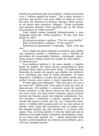 duando em jornalismo pela universidade, e achava-se decidida
a ser a "melhor repórter do estado". Vim a saber, durante a
conversa, que devido a um amor infeliz na idade de vinte e
dois anos, ela "detestava" os homens. Quando, afinal, tornou-
se um pouco mais accessível, indaguei: "Estou realizando
uma pesquisa informal. Você permitiria que eu lhe fizesse
uma pergunta de ordem pessoal?"
Toda mulher curiosa responde afirmativamente a uma
indagação deste tipo. Então perguntei: "O que você mais
deseja na vida?"
Ela pensou um pouco e replicou: "Um lar e uma família."
Meio de brincadeira, indaguei: "E um marido?"
Ruborizou-se ligeiramente e respondeu: "Bem, creio que
sim."
Até eu fiquei um pouco surpreso ao encontrar uma mulher
cuja aparência exterior a identificava com a filosofia do
movimento de emancipação feminina, confessando aberta-
mente possuir o desejo natural do coração de toda mulher —
ser dona-de-casa.
Essa tendência intuitiva é, em nossa opinião, o impulso
básico da mulher. Ela nunca deveria envergonhar-se deste
fenômeno físico; Deus a criou deste modo. As mulheres mais
frustradas do mundo são aquelas que abafam esta tendência
ou a substituem por outra de menor prioridade. Se nossa
suposição é verdadeira, e cremos que seja, então o ponto que a
mulher alcança como esposa é muito importante para ela.
O leitor pode estar indagando: "Que tem isso a ver com o
ato amoroso?" Muita coisa. Uma esposa é mais que mãe ou
dona-de-casa. Ela também é a parceira sexual do marido.
Como o homem, se não obtiver sucesso no leito, ela fracassa
em outras áreas, por duas razões: primeiro, poucos homens
aceitam um fracasso sexual sem reagirem carnalmente, fica-
rem irritados e insultarem a esposa; segundo, quando o
marido não aprecia a união com ela, ele o demonstra clara-
mente. A mulher obtém grande parte de sua auto-estima do
marido. Aliás, ainda não encontramos uma só mulher com
boa imagem própria, que não apreciasse a si mesma como
esposa. Essa, em nossa opinião, é uma das razões por que as
mulheres divorciadas fazem casamentos desvantajosos, quan-
do se casam pela segunda vez — foram depreciadas pelo
marido e assim prejudicam seu senso de auto-aceitação, que é
vital para qualquer pessoa.
41
 