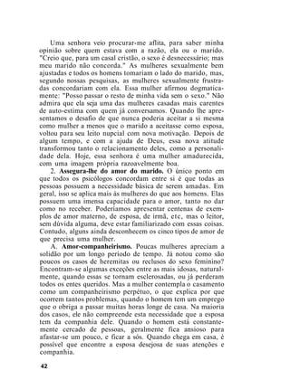 Uma senhora veio procurar-me aflita, para saber minha
opinião sobre quem estava com a razão, ela ou o marido.
"Creio que, para um casal cristão, o sexo é desnecessário; mas
meu marido não concorda." As mulheres sexualmente bem
ajustadas e todos os homens tomariam o lado do marido, mas,
segundo nossas pesquisas, as mulheres sexualmente frustra-
das concordariam com ela. Essa mulher afirmou dogmatica-
mente: "Posso passar o resto de minha vida sem o sexo." Não
admira que ela seja uma das mulheres casadas mais carentes
de auto-estima com quem já conversamos. Quando lhe apre-
sentamos o desafio de que nunca poderia aceitar a si mesma
como mulher a menos que o marido a aceitasse como esposa,
voltou para seu leito nupcial com nova motivação. Depois de
algum tempo, e com a ajuda de Deus, essa nova atitude
transformou tanto o relacionamento deles, como a personali-
dade dela. Hoje, essa senhora é uma mulher amadurecida,
com uma imagem própria razoavelmente boa.
2. Assegura-lhe do amor do marido. O único ponto em
que todos os psicólogos concordam entre si é que todas as
pessoas possuem a necessidade básica de serem amadas. Em
geral, isso se aplica mais às mulheres do que aos homens. Elas
possuem uma imensa capacidade para o amor, tanto no dar
como no receber. Poderíamos apresentar centenas de exem-
plos de amor materno, de esposa, de irmã, etc, mas o leitor,
sem dúvida alguma, deve estar familiarizado com essas coisas.
Contudo, alguns ainda desconhecem os cinco tipos de amor de
que precisa uma mulher.
A. Amor-companheirismo. Poucas mulheres apreciam a
solidão por um longo período de tempo. Já notou como são
poucos os casos de heremitas ou reclusos do sexo feminino?
Encontram-se algumas exceções entre as mais idosas, natural-
mente, quando essas se tornam esclerosadas, ou já perderam
todos os entes queridos. Mas a mulher contempla o casamento
como um companheirismo perpétuo, o que explica por que
ocorrem tantos problemas, quando o homem tem um emprego
que o obriga a passar muitas horas longe de casa. Na maioria
dos casos, ele não compreende esta necessidade que a esposa
tem da companhia dele. Quando o homem está constante-
mente cercado de pessoas, geralmente fica ansioso para
afastar-se um pouco, e ficar a sós. Quando chega em casa, é
possível que encontre a esposa desejosa de suas atenções e
companhia.
42
 