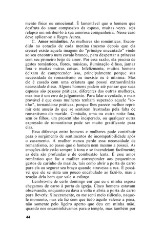 mento físico ou emocional. Ê lamentável que o homem que
desfruta do amor compassivo da esposa, muitas vezes seja
relapso em retribuí-lo à sua amorosa companheira. Nesse caso
deve aplicar-se a Regra Áurea.
C. Amor romântico. As mulheres são românticas. Escon-
dido no coração de cada menina (mesmo depois que ela
cresce) existe aquela imagem do "príncipe encantado" vindo
ao seu encontro num cavalo branco, para despertar a princesa
com seu primeiro beijo de amor. Por essa razão, ela precisa de
gestos românticos, flores, músicas, iluminação difusa, jantar
fora e muitas outras coisas. Infelizmente, muitos homens
deixam de compreender isso, principalmente porque sua
necessidade de romantismo ou inexiste ou é mínima. Mas
ele é casado com uma criatura que possui extraordinária
necessidade disso. Alguns homens podem até pensar que suas
esposas são pessoas práticas, diferentes das outras mulheres,
mas isso é um erro de julgamento. Para falar a verdade, o mais
provável é que essas mulheres tenham superado aquele "so-
nho", tornando-se práticas, porque lhes parece melhor repri-
mir este anseio do que se sentirem frustradas pela falta de
romantismo do marido. Contudo, uma ou outra noite fora,
sem os filhos, um presentinho inesperado, ou qualquer outra
expressão de romantismo pode ser muito gratificante para
elas.
Essa diferença entre homens e mulheres pode contribuir
para o surgimento de sentimentos de incompatibilidade após
o casamento. A mulher nunca perde essa necessidade de
romantismo, ao passo que o homem nem mesmo a possui. As
emoções dele estão sempre à tona e se incendeiam facilmente;
as dela são profundas e de combustão lenta. Ê esse amor
romântico que faz a mulher corresponder aos pequeninos
gestos de carinho do marido, tais como abrir a porta do carro
para ela ou segurar seu braço quando atravessa a rua. É possí-
vel que ele se sinta um pouco encabulado ao fazê-lo, mas a
reação dela bem que vale o esforço.
Lembro-me de certo domingo em que eu e minha esposa
chegamos de carro à porta da igreja. Cinco homens estavam
observando, enquanto eu dava a volta e abria a porta do carro
para Beverly. Sinceramente, eu me senti meio ridículo, naque-
le momento, mas ela fez com que tudo aquilo valesse a pena,
não somente pelo ligeiro aperto que deu em minha mão,
quando nos encaminhávamos para o templo, mas também por
44
 