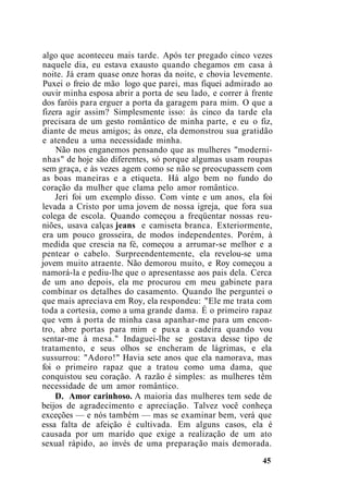 algo que aconteceu mais tarde. Após ter pregado cinco vezes
naquele dia, eu estava exausto quando chegamos em casa à
noite. Já eram quase onze horas da noite, e chovia levemente.
Puxei o freio de mão logo que parei, mas fiquei admirado ao
ouvir minha esposa abrir a porta de seu lado, e correr à frente
dos faróis para erguer a porta da garagem para mim. O que a
fizera agir assim? Simplesmente isso: às cinco da tarde ela
precisara de um gesto romântico de minha parte, e eu o fiz,
diante de meus amigos; às onze, ela demonstrou sua gratidão
e atendeu a uma necessidade minha.
Não nos enganemos pensando que as mulheres "moderni-
nhas" de hoje são diferentes, só porque algumas usam roupas
sem graça, e às vezes agem como se não se preocupassem com
as boas maneiras e a etiqueta. Há algo bem no fundo do
coração da mulher que clama pelo amor romântico.
Jeri foi um exemplo disso. Com vinte e um anos, ela foi
levada a Cristo por uma jovem de nossa igreja, que fora sua
colega de escola. Quando começou a freqüentar nossas reu-
niões, usava calças jeans e camiseta branca. Exteriormente,
era um pouco grosseira, de modos independentes. Porém, à
medida que crescia na fé, começou a arrumar-se melhor e a
pentear o cabelo. Surpreendentemente, ela revelou-se uma
jovem muito atraente. Não demorou muito, e Roy começou a
namorá-la e pediu-lhe que o apresentasse aos pais dela. Cerca
de um ano depois, ela me procurou em meu gabinete para
combinar os detalhes do casamento. Quando lhe perguntei o
que mais apreciava em Roy, ela respondeu: "Ele me trata com
toda a cortesia, como a uma grande dama. É o primeiro rapaz
que vem à porta de minha casa apanhar-me para um encon-
tro, abre portas para mim e puxa a cadeira quando vou
sentar-me à mesa." Indaguei-lhe se gostava desse tipo de
tratamento, e seus olhos se encheram de lágrimas, e ela
sussurrou: "Adoro!" Havia sete anos que ela namorava, mas
foi o primeiro rapaz que a tratou como uma dama, que
conquistou seu coração. A razão é simples: as mulheres têm
necessidade de um amor romântico.
D. Amor carinhoso. A maioria das mulheres tem sede de
beijos de agradecimento e apreciação. Talvez você conheça
exceções — e nós também — mas se examinar bem, verá que
essa falta de afeição é cultivada. Em alguns casos, ela é
causada por um marido que exige a realização de um ato
sexual rápido, ao invés de uma preparação mais demorada.
45
 