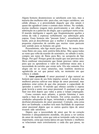 Alguns homens desatenciosos se satisfazem com isso, mas a
maioria das mulheres não: para elas, um toque carinhoso, um
cálido abraço, e a proximidade daquele que elas amam é
quase tão agradável como o contato mais íntimo. Na verdade,
muitas mulheres reagem mais positivamente a um olhar de
admiração ou a palavras de elogio, que a qualquer outra coisa.
O marido inteligente é aquele que freqüentemente quebra a
rotina da vida e expressa verbalmente sua admiração pela
esposa. Esses homens não "passam fome", sexualmente fa-
lando, pois já descobriram que a mulher é despertada pelas
pequenas expressões de carinho que muitas vezes parecem
sem sentido para os homens em geral.
Pessoalmente, não ligo muito para flores. Se nunca hou-
vesse flores em casa, nem sentiria falta delas. Mas quase todas
as vezes que volto da reunião do seminário, no sábado à noite,
compro um ramo de flores para Bev, no aeroporto de San
Diego. Por quê? Porque gosto da reação que isso provoca nela.
Devo confessar sinceramente que foram precisos vários anos
para que eu aprendesse o valor de conformar meus atos à
necessidade de carinho que existe nela. Ela não somente fica
alegre em ter as rosas amarelas, mas também mostra-se
agradecida ao ver que pensei nela, no momento em que
voltava à cidade.
3. Amor passional. O amor passional é algo natural ao
homem por causa de seu forte impulso sexual. A maioria das
mulheres precisa cultivar esse desejo de amor passional, mas
podemos estar certos de que elas possuem a capacidade de
aprender a senti-lo. O marido que oferece carinho à esposa
pode levá-la a sentir esse amor passional. E qualquer um que
fizer isso dirá depois que valeu a pena o tempo empregado.
Como veremos mais adiante, a paixão feminina é mais
sujeita a fases do que a do homem. Em certas ocasiões, em
condições adequadas de lugar, intimidade e afeição, ela pode
desfrutar plenamente do amor passional. Contudo, uma coisa
deve ser lembrada: a mulher terá mais facilidade de expressar
amor passional depois que os outros quatro tipos de amor
tiverem sido satisfeitos.
Depois que a necessidade de amor que há no coração
feminino é adequadamente atendida, ela passa a ter certeza
do amor do marido, coisa que está-se tornando cada vez mais
importante, coisa que numa época em que homens e mulheres
se relacionam mais estreitamente a cada dia que passa, no
46
 