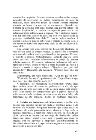 mundo dos negócios. Muitos homens casados estão sempre
cercados de secretárias ou outras funcionárias no local de
trabalho, cujos atrativos físicos se acham sempre patentes
durante as horas em que ali se encontram. Quando um
homem se defronta com uma mulher que parece vibrar "na
mesma freqüência", a melhor salvaguarda para ele é um
relacionamento caloroso com a esposa. "Se o erotismo mascu-
lino for satisfeito dentro de casa, ele não terá necessidade de
procurar satisfazê-lo fora dela."1
Isto se aplica também à
esposa. Como ela precisa saber que o marido necessita dela, o
ato sexual se torna um importante meio de ela certificar-se do
amor dele.
Este anseio por uma certeza foi belamente ilustrado na
vida de um casal de amigos nossos. A esposa fora acometida
de uma enfermidade que ia paralisando-a aos poucos. E como
o marido a amasse profundamente, sabendo que ela sofria
dores terríveis, reprimiu valentemente o desejo de manter
relações com ela. Certa noite, achava-se deitado ao lado dela,
tentando dormir, quando sentiu a cama balançar-se. Parou a
escutar e ouviu a esposa soluçar. "Querida, por que está
chorando?" Hesitante, ela replicou: "Porque você não me
ama mais."
Logicamente, ele ficou espantado. "Que foi que eu fiz?"
"Você não fez nada", queixou-se ela. "O problema é que
não quer mais ter relações comigo."
A princípio, ele resmungou interiormente: "Puxa vida!
Que melhor prova de amor eu poderia dar a ela, do que
privar-me de algo que cada órgão de meu corpo está exigin-
do?" Mas depois ele compreendeu que a esposa, apesar de
sofrer tanto, ainda precisava de uma prova do amor dele, pela
realização do ato conjugai. Todas as mulheres precisam.
3. Satisfaz seu instinto sexual. Não obstante a mulher não
possuir um impulso sexual tão forte e contínuo como o do
homem, ela o possui. Pesquisas revelam que quase todas as
mulheres são mais passionais antes, durante e logo após o
período menstrual, e também, naturalmente, na metade do
ciclo, quando se encontram no auge da fertilidade. Além
disso, seu prazer sexual cresce com o passar dos anos. A
medida que ela aprende a responder desinibidamente às
iniciativas do marido, e a experimentar orgasmos, crescem sua
apreciação e desejo do ato.
47
 