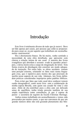 Introdução
Este livro é totalmente diverso de tudo que já escrevi. Deve
ser lido apenas por casais, por pessoas que estão-se preparan-
do para casar-se, ou por aqueles que trabalham em aconselha-
mento matrimonial.
Ele é abertamente franco. De há muito, venho sentindo a
necessidade de uma obra detalhada, que apresente com
clareza a relação íntima de um casal. A maioria dos livros
evangélicos que abordam o assunto evade às questões princi-
pais, e deixa muita coisa a cargo da imaginação do leitor. Esta
forma evasiva de abordagem não constitui um modo adequa-
do de instrução. Por outro lado, as obras seculares tomam
uma posição extrema, relatando os fatos reais numa lingua-
gem crua, que é repulsiva para muitos dos que precisam de
auxílio nesse aspecto de sua vida. Ademais, tais livros defen-
dem práticas consideradas impróprias pelos padrões bíblicos.
Para evitar que fatos que todo casal deve conhecer tomem
cunho desagradável, conto neste livro com a colaboração de
minha esposa Beverly, com quem sou casado há vinte e oito
anos. Além de ela contribuir para a obra com um delicado
senso de equilíbrio, tenho tirado proveito também de sua
ampla experiência como conselheira, já que é esposa de
pastor e secretária de registro da Escola Christian Heritage.
Ambos temos trabalhado em aconselhamento e temos sido
procurados por muitos casais, o que nos convenceu de que um
grande número deles não está gozando plenamente das bên-
11
 