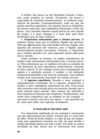 A mulher não parece ser tão facilmente tentada a fanta-
sias, como acontece ao marido. Entretanto, ela possui a
capacidade de relembrar romanticamente as melhores expe-
riências do passado. Conseqüentemente, cada vez que ela
realiza uma boa experiência, seu impulso sexual se intensifica,
do mesmo modo que cada experiência fracassada o inibe um
pouco. Este crescente impulso sexual precisa de uma válvula
de escape, e o amor conjugai é o meio pelo qual Deus
determinou que ele fosse expresso.
4. Proporciona relaxamento para o sistema nervoso. Já
notamos muitas vezes que as mulheres frígidas são nervosas.
Note que não dissemos que toda mulher nervosa é frígida, pois
algumas são nervosas por natureza, mas a frigidez quase
invariavelmente produz nervosismo. Portanto, é importante
que a mulher aprenda a ter uma expressão sexual sadia para
com o marido.
Como acontece ao homem, os órgãos reprodutores da
mulher estão intimamente relacionados com o sistema nervo-
so. Deus determinou que as mulheres de todas as camadas da
vida desfrutem de uma experiência saudavelmente relaxante
no leito nupcial. O ato conjugal existe para a propagação da
espécie e a satisfação pessoal, é verdade, e ele realmente
proporciona felicidade e um senso de realização; mas também
resulta num relaxamento necessário do sistema nervoso.
5. A suprema experiência. Quando o amor conjugal é
adequadamente consumado até o orgasmo, proporciona à
mulher a mais empolgante experiência da vida. Uma jovem
mãe encontrou uma exceção para esta asserção, dizendo que o
parto oferecia maior emoção. Mas estamos nos referindo a
uma experiência feminina mais freqüente. Simplesmente, não
existe outra experiência que se compare ao ato conjugal —
nem para o marido, nem para sua esposa — que precisam um
do outro para obter esta suprema recompensa.
O MAIS BELO SIGNIFICADO
Um importante significado do ato conjugal é exatamente
este que apresentamos por último. Cremos que é o mais belo
de todos. Posto de forma simples, é o fato de que ele propor-
ciona uma experiência constante na vida, da qual marido e
mulher partilham apenas um com o outro. Em todas as outras
atividades da vida, nossos atos se relacionam com outras
48
 
