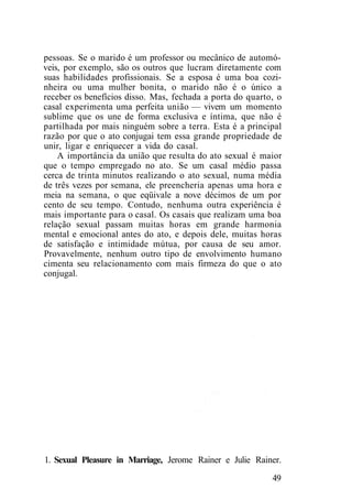 pessoas. Se o marido é um professor ou mecânico de automó-
veis, por exemplo, são os outros que lucram diretamente com
suas habilidades profissionais. Se a esposa é uma boa cozi-
nheira ou uma mulher bonita, o marido não é o único a
receber os benefícios disso. Mas, fechada a porta do quarto, o
casal experimenta uma perfeita união — vivem um momento
sublime que os une de forma exclusiva e íntima, que não é
partilhada por mais ninguém sobre a terra. Esta é a principal
razão por que o ato conjugai tem essa grande propriedade de
unir, ligar e enriquecer a vida do casal.
A importância da união que resulta do ato sexual é maior
que o tempo empregado no ato. Se um casal médio passa
cerca de trinta minutos realizando o ato sexual, numa média
de três vezes por semana, ele preencheria apenas uma hora e
meia na semana, o que eqüivale a nove décimos de um por
cento de seu tempo. Contudo, nenhuma outra experiência é
mais importante para o casal. Os casais que realizam uma boa
relação sexual passam muitas horas em grande harmonia
mental e emocional antes do ato, e depois dele, muitas horas
de satisfação e intimidade mútua, por causa de seu amor.
Provavelmente, nenhum outro tipo de envolvimento humano
cimenta seu relacionamento com mais firmeza do que o ato
conjugal.
1. Sexual Pleasure in Marriage, Jerome Rainer e Julie Rainer.
49
 