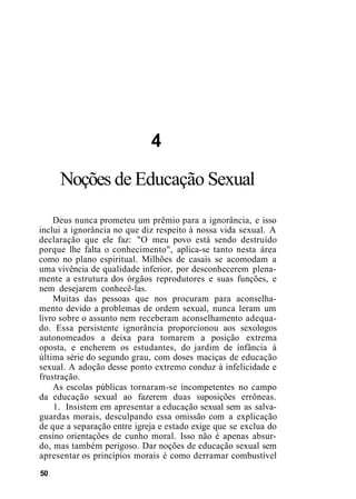 4
Noções de Educação Sexual
Deus nunca prometeu um prêmio para a ignorância, e isso
inclui a ignorância no que diz respeito à nossa vida sexual. A
declaração que ele faz: "O meu povo está sendo destruído
porque lhe falta o conhecimento", aplica-se tanto nesta área
como no plano espiritual. Milhões de casais se acomodam a
uma vivência de qualidade inferior, por desconhecerem plena-
mente a estrutura dos órgãos reprodutores e suas funções, e
nem desejarem conhecê-las.
Muitas das pessoas que nos procuram para aconselha-
mento devido a problemas de ordem sexual, nunca leram um
livro sobre o assunto nem receberam aconselhamento adequa-
do. Essa persistente ignorância proporcionou aos sexologos
autonomeados a deixa para tomarem a posição extrema
oposta, e encherem os estudantes, do jardim de infância à
última série do segundo grau, com doses maciças de educação
sexual. A adoção desse ponto extremo conduz à infelicidade e
frustração.
As escolas públicas tornaram-se incompetentes no campo
da educação sexual ao fazerem duas suposições errôneas.
1. Insistem em apresentar a educação sexual sem as salva-
guardas morais, desculpando essa omissão com a explicação
de que a separação entre igreja e estado exige que se exclua do
ensino orientações de cunho moral. Isso não é apenas absur-
do, mas também perigoso. Dar noções de educação sexual sem
apresentar os princípios morais é como derramar combustível
50
 