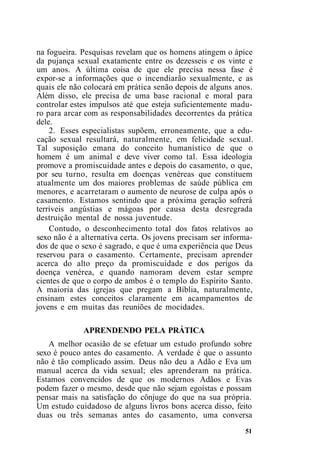 na fogueira. Pesquisas revelam que os homens atingem o ápice
da pujança sexual exatamente entre os dezesseis e os vinte e
um anos. A última coisa de que ele precisa nessa fase é
expor-se a informações que o incendiarão sexualmente, e as
quais ele não colocará em prática senão depois de alguns anos.
Além disso, ele precisa de uma base racional e moral para
controlar estes impulsos até que esteja suficientemente madu-
ro para arcar com as responsabilidades decorrentes da prática
dele.
2. Esses especialistas supõem, erroneamente, que a edu-
cação sexual resultará, naturalmente, em felicidade sexual.
Tal suposição emana do conceito humanístico de que o
homem é um animal e deve viver como tal. Essa ideologia
promove a promiscuidade antes e depois do casamento, o que,
por seu turno, resulta em doenças venéreas que constituem
atualmente um dos maiores problemas de saúde pública em
menores, e acarretaram o aumento de neurose de culpa após o
casamento. Estamos sentindo que a próxima geração sofrerá
terríveis angústias e mágoas por causa desta desregrada
destruição mental de nossa juventude.
Contudo, o desconhecimento total dos fatos relativos ao
sexo não é a alternativa certa. Os jovens precisam ser informa-
dos de que o sexo é sagrado, e que é uma experiência que Deus
reservou para o casamento. Certamente, precisam aprender
acerca do alto preço da promiscuidade e dos perigos da
doença venérea, e quando namoram devem estar sempre
cientes de que o corpo de ambos é o templo do Espírito Santo.
A maioria das igrejas que pregam a Bíblia, naturalmente,
ensinam estes conceitos claramente em acampamentos de
jovens e em muitas das reuniões de mocidades.
APRENDENDO PELA PRÁTICA
A melhor ocasião de se efetuar um estudo profundo sobre
sexo é pouco antes do casamento. A verdade é que o assunto
não é tão complicado assim. Deus não deu a Adão e Eva um
manual acerca da vida sexual; eles aprenderam na prática.
Estamos convencidos de que os modernos Adãos e Evas
podem fazer o mesmo, desde que não sejam egoístas e possam
pensar mais na satisfação do cônjuge do que na sua própria.
Um estudo cuidadoso de alguns livros bons acerca disso, feito
duas ou três semanas antes do casamento, uma conversa
51
 