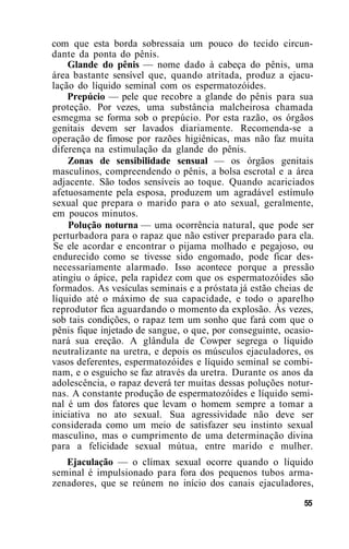 com que esta borda sobressaia um pouco do tecido circun-
dante da ponta do pênis.
Glande do pênis — nome dado à cabeça do pênis, uma
área bastante sensível que, quando atritada, produz a ejacu-
lação do líquido seminal com os espermatozóides.
Prepúcio — pele que recobre a glande do pênis para sua
proteção. Por vezes, uma substância malcheirosa chamada
esmegma se forma sob o prepúcio. Por esta razão, os órgãos
genitais devem ser lavados diariamente. Recomenda-se a
operação de fimose por razões higiênicas, mas não faz muita
diferença na estimulação da glande do pênis.
Zonas de sensibilidade sensual — os órgãos genitais
masculinos, compreendendo o pênis, a bolsa escrotal e a área
adjacente. São todos sensíveis ao toque. Quando acariciados
afetuosamente pela esposa, produzem um agradável estímulo
sexual que prepara o marido para o ato sexual, geralmente,
em poucos minutos.
Polução noturna — uma ocorrência natural, que pode ser
perturbadora para o rapaz que não estiver preparado para ela.
Se ele acordar e encontrar o pijama molhado e pegajoso, ou
endurecido como se tivesse sido engomado, pode ficar des-
necessariamente alarmado. Isso acontece porque a pressão
atingiu o ápice, pela rapidez com que os espermatozóides são
formados. As vesículas seminais e a próstata já estão cheias de
líquido até o máximo de sua capacidade, e todo o aparelho
reprodutor fica aguardando o momento da explosão. Às vezes,
sob tais condições, o rapaz tem um sonho que fará com que o
pênis fique injetado de sangue, o que, por conseguinte, ocasio-
nará sua ereção. A glândula de Cowper segrega o líquido
neutralizante na uretra, e depois os músculos ejaculadores, os
vasos deferentes, espermatozóides e líquido seminal se combi-
nam, e o esguicho se faz através da uretra. Durante os anos da
adolescência, o rapaz deverá ter muitas dessas poluções notur-
nas. A constante produção de espermatozóides e líquido semi-
nal é um dos fatores que levam o homem sempre a tomar a
iniciativa no ato sexual. Sua agressividade não deve ser
considerada como um meio de satisfazer seu instinto sexual
masculino, mas o cumprimento de uma determinação divina
para a felicidade sexual mútua, entre marido e mulher.
Ejaculação — o clímax sexual ocorre quando o líquido
seminal é impulsionado para fora dos pequenos tubos arma-
zenadores, que se reúnem no início dos canais ejaculadores,
55
 